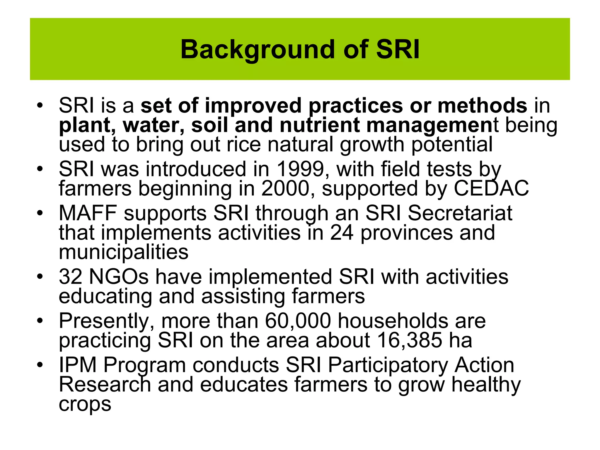 Background of SRI SRI is a  set of improved practices or methods  in  plant, water, soil and nutrient managemen t being used to bring out rice natural growth potential  SRI was introduced in 1999, with field tests by farmers beginning in 2000, supported by CEDAC MAFF supports SRI through an SRI Secretariat  that implements activities in 24 provinces and municipalities 32 NGOs have implemented SRI with activities educating and assisting farmers Presently, more than 60,000 households are practicing SRI on the area about 16,385 ha IPM Program conducts SRI Participatory Action Research and educates farmers to grow healthy crops 