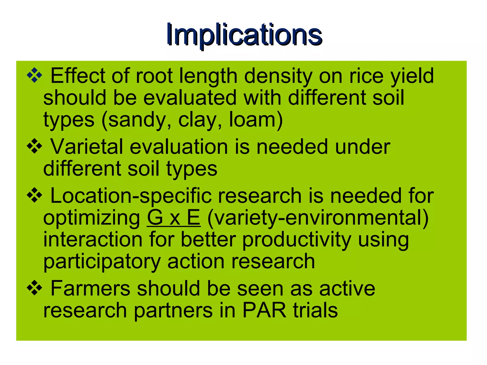 Implications Effect of root length density on rice yield should be evaluated with different soil types (sandy, clay, loam) Varietal evaluation is needed under different soil types Location-specific research is needed for optimizing  G x E  (variety-environmental) interaction for better productivity using participatory action research Farmers should be seen as active research partners in PAR trials 
