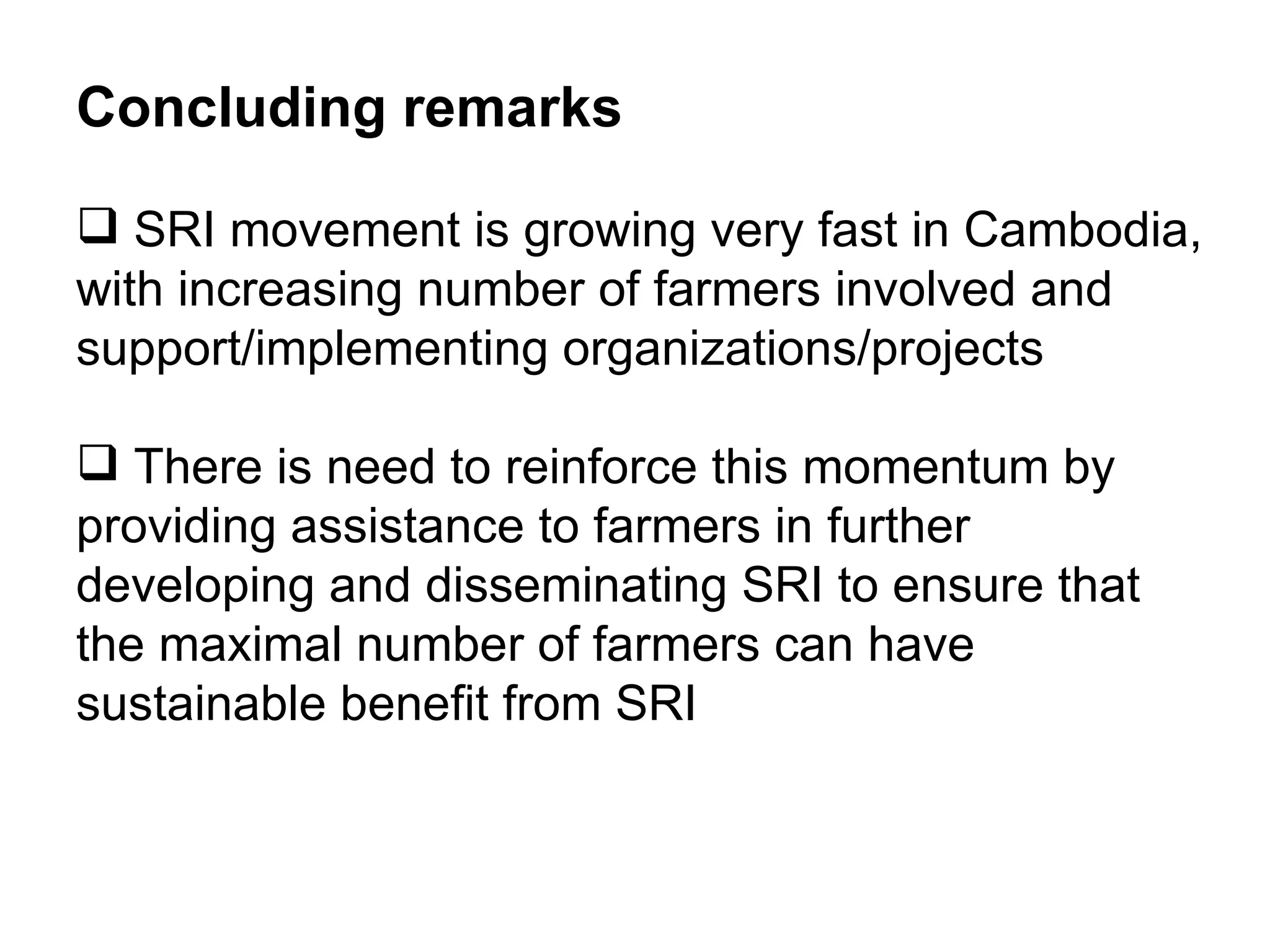 Concluding remarks SRI movement is growing very fast in Cambodia, with increasing number of farmers involved and support/implementing organizations/projects There is need to reinforce this momentum by providing assistance to farmers in further developing and disseminating SRI to ensure that the maximal number of farmers can have sustainable benefit from SRI 