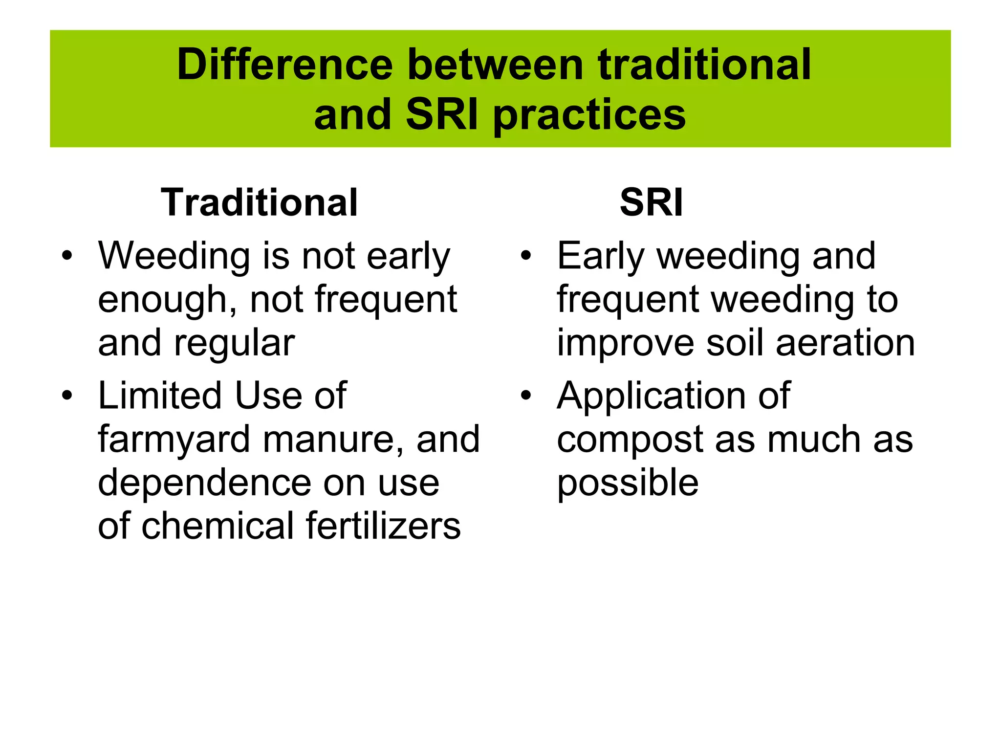 Difference between traditional  and SRI practices Traditional Weeding is not early enough, not frequent and regular Limited Use of farmyard manure, and dependence on use of chemical fertilizers SRI Early weeding and frequent weeding to improve soil aeration Application of compost as much as possible 