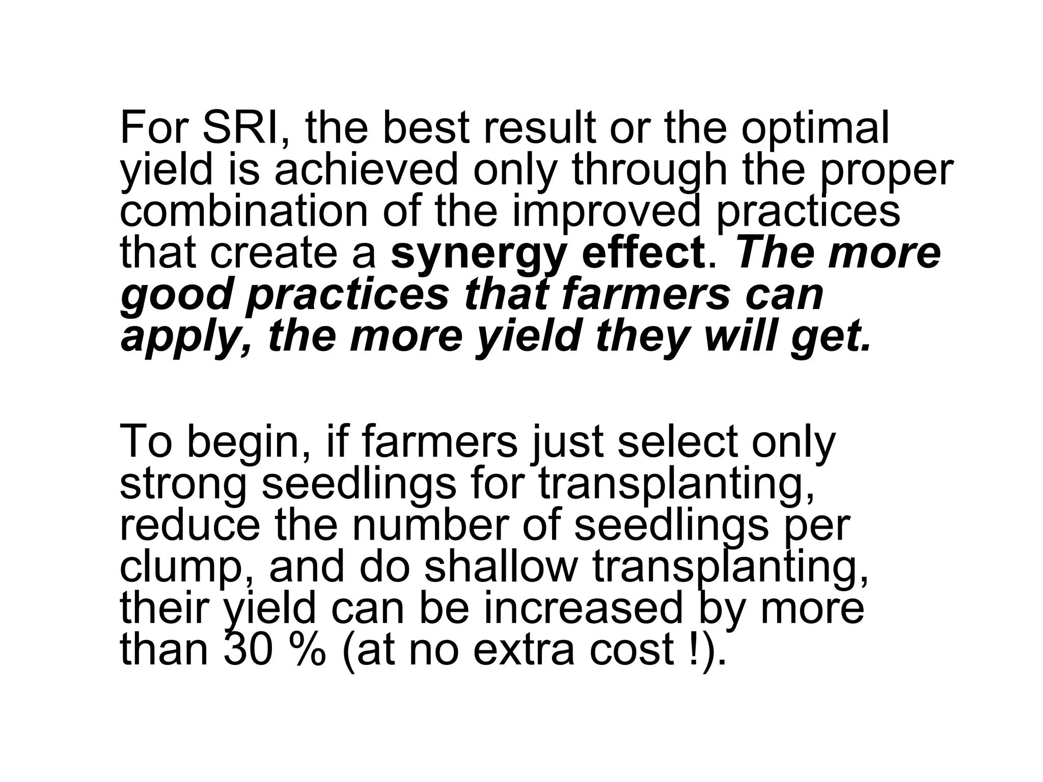 For SRI, the best result or the optimal yield is achieved only through the proper combination of the improved practices that create a  synergy effect .  The more good practices that farmers can apply, the more yield they will get. To begin, if farmers just select only strong seedlings for transplanting, reduce the number of seedlings per clump, and do shallow transplanting, their yield can be increased by more than 30 % (at no extra cost !).  