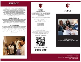 IUPUI
CENTER FOR
RESEARCH AND LEARNING
A DIVISION OF THE
OFFICE OF THE VICE CHANCELLOR
FOR RESEARCH
The Center for Research and Learning (CRL) is
a division of the IUPUI Office of the Vice Chancellor for
Research (OVCR) dedicated to serving students through
an array of undergraduate-research programs.
These initiatives offer students the opportunity to carry
out innovative research, scholarship, and creative
activity with faculty mentors through internally and
externally funded programs.
CRL’s Mission is
To promote, create, and coordinate, through partnerships
within and outside the institution, implementation of
innovative inquiry-based learning programs that integrate
research and education to provide students with effective
pathways for lifelong active learning and professional
development.
CRL’s Vision is
To create and sustain world-class programs in inquiry-based
student learning through innovative multidisciplinary
collaboration and effective mentoring and promote
lifelong active learning and professional development.
IMPACT
University Tower (HO), Room 202
911 West North Street
Indianapolis, IN 46202-2800
PH: 317.274.8880
FX: 317.278.3294
crlstaff@iupui.edu
IUPUI
CENTER FOR
RESEARCH AND LEARNING
INDIANA UNIVERSITY-PURDUE UNIVERSITY
INDIANAPOLIS
A DIVISION OF THE
OFFICE OF THE VICE CHANCELLOR FOR RESEARCH
FOR MORE DETAILS
ABOUT RESEARCH OPPORTUNITIES
VISIT CRL.IUPUI.EDU OR FOLLOW US
ON SOCIAL MEDIA @CRLIUPUI.
WWW.CRL.IUPUI.EDU
SOCIAL MEDIA @CRLIUPUI
 
