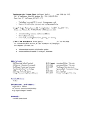 Washington Army National Guard, Intelligence Analyst June 2004- Jan. 2010
1425 N. Washington, Suite 201, Spokane, WA 99201 (509)392-1290
Supervisor: 1LT Joe Trudeau (509) 998-6593
 Tracked and processed SF 86 security clearance paperwork
 Received formal training in research and intelligence gathering
Georgia’s Carpet Works, Hardwood & Flooring Installer June 2007-Aug. 2007 810 S.
Grand Ave, Pullman, WA 99163 (509) 332-6700 Supervisor: Chris
 Assisted installing laminate, and hardwood floors
 Removed prior flooring
 Finish work, including trim creation, painting, and staining
KCVL/KCRK Radio Station, Board Operator Jan. 2002-July2004
187 Mantz-Rickey Road, Colville, WA 99114 (509)684-5032 Employer:
Eric Carpenter (509) 680-3364
 Announced and recorded daily weather updates
 Initiate commercials/station ID during live broadcasts
EDUCATION -
BA Marketing, Sales (Ongoing) 2013-Present American Military University
AA General Education (Completed) 2008-2010 American Military University
Real Estate, Finance and Insurance 2006-2007 Washington State University
Transferred to Four-Year College 2006 Spokane Falls Community College
All Source Analyst Training 2005-2006 Fort. Huachuca
College Placement High School Courses 2001-2005 Central Washington University
Security Clearance -
TS/SCI
CO-CURRICULAR ACTIVITIES -
Boy Scouts of America
4H Shooting Sports Trainer (Archery)
City league slow pitch softball
References -
Available upon request
 