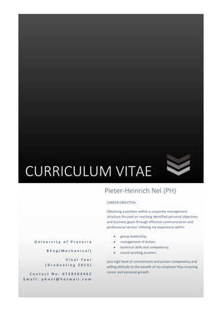 CURRICULUM VITAE
U n i v e r s i t y o f P r e t o r i a
B E n g ( M e c h a n i c a l )
F i n a l Y e a r
( G r a d u a t i n g 2 0 1 5 )
C o n t a c t N o : 0 7 2 8 5 0 4 4 6 2
E m a i l : p h n e l @ h o t m a i l . c o m
Pieter-Heinrich Nel (PH)
CAREER OBJECTIVE:
Obtaining a position within a corporate management
structure focused on reaching identified personal objectives
and business goals through effective communication and
professional service. Utilizing my experience within
 group leadership;
 management of duties;
 technical skills and competency;
 sound working acumen;
plus high level of commitment and proven competency and
willing attitude to the benefit of my employer thus ensuring
career and personal growth.
 