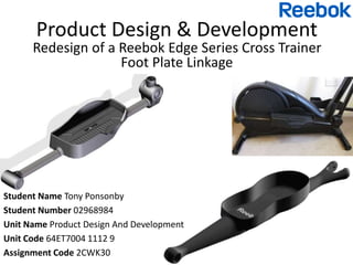 Product Design & Development
Redesign of a Reebok Edge Series Cross Trainer
Foot Plate Linkage
Student Name Tony Ponsonby
Student Number 02968984
Unit Name Product Design And Development
Unit Code 64ET7004 1112 9
Assignment Code 2CWK30
 