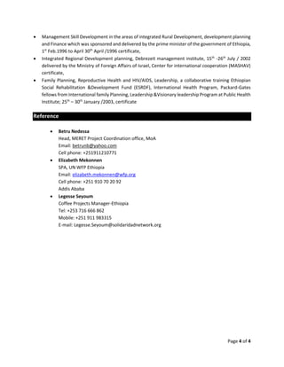 Page 4 of 4
 Management Skill Development in the areas of integrated Rural Development, development planning
and Finance which was sponsored and delivered by the prime minister of the government of Ethiopia,
1st
Feb.1996 to April 30th
April /1996 certificate,
 Integrated Regional Development planning, Debrezeit management institute, 15th
-26th
July / 2002
delivered by the Ministry of Foreign Affairs of Israel, Center for international cooperation (MASHAV)
certificate,
 Family Planning, Reproductive Health and HIV/AIDS, Leadership, a collaborative training Ethiopian
Social Rehabilitation &Development Fund (ESRDF), International Health Program, Packard-Gates
fellows from International family Planning, Leadership &Visionary leadership Program at Public Health
Institute; 25th
– 30th
January /2003, certificate
Reference
 Betru Nedessa
Head, MERET Project Coordination office, MoA
Email: betrunb@yahoo.com
Cell phone: +251911210771
 Elizabeth Mekonnen
SPA, UN WFP Ethiopia
Email: elizabeth.mekonnen@wfp.org
Cell phone: +251 910 70 20 92
Addis Ababa
 Legesse Seyoum
Coffee Projects Manager-Ethiopia
Tel: +253 716 666 862
Mobile: +251 911 983315
E-mail: Legesse.Seyoum@solidaridadnetwork.org
 