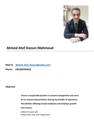 Ahmed Atef Hassan Mahmoud
Mail Id: Ahmed_Atef_Hassan@yahoo.com
Phone: +201095454655
Objective
Secure a responsible position in account management and serve
As an account representative sharing my breadth of experience
And abilities effecting mutual employee and employer growth
And success.
 Male 24 years old.
 More than one-year experience.
 