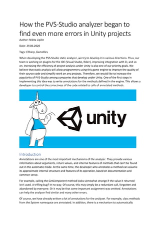 How the PVS-Studio analyzer began to
find even more errors in Unity projects
Author: Nikita Lipilin
Date: 29.06.2020
Tags: CSharp, GameDev
When developing the PVS-Studio static analyzer, we try to develop it in various directions. Thus, our
team is working on plugins for the IDE (Visual Studio, Rider), improving integration with CI, and so
on. Increasing the efficiency of project analysis under Unity is also one of our priority goals. We
believe that static analysis will allow programmers using this game engine to improve the quality of
their source code and simplify work on any projects. Therefore, we would like to increase the
popularity of PVS-Studio among companies that develop under Unity. One of the first steps in
implementing this idea was to write annotations for the methods defined in the engine. This allows a
developer to control the correctness of the code related to calls of annotated methods.
Introduction
Annotations are one of the most important mechanisms of the analyzer. They provide various
information about arguments, return values, and internal features of methods that can't be found
out in the automatic mode. At the same time, the developer who annotates a method can assume
its approximate internal structure and features of its operation, based on documentation and
common sense.
For example, calling the GetComponent method looks somewhat strange if the value it returned
isn't used. A trifling bug? In no way. Of course, this may simply be a redundant call, forgotten and
abandoned by everyone. Or it may be that some important assignment was omitted. Annotations
can help the analyzer find similar and many other errors.
Of course, we have already written a lot of annotations for the analyzer. For example, class methods
from the System namespace are annotated. In addition, there is a mechanism to automatically
 