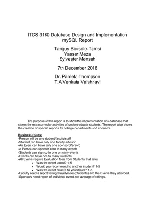 ITCS 3160 Database Design and Implementation
mySQL Report
Tanguy Bousole-Tamsi
Yasser Meza
Sylvester Mensah
7th December 2016
Dr. Pamela Thompson
T.A Venkata Vaishnavi
The purpose of this report is to show the implementation of a database that
stores the extracurricular activities of undergraduate students. The report also shows
the creation of specific reports for college departments and sponsors.
Business Rules:
-Person will be any student/faculty/staff
-Student can have only one faculty advisor
-An Event can have only one sponsor(Person)
-A Person can sponsor zero to many events
-Students can sign up to one or many events
-Events can have one to many students
-All Events require Evaluation form from Students that asks
 Was the event useful? 1-5
 Would you recommend to another student? 1-5
 Was the event relative to your major? 1-5
-Faculty need a report listing the advisees(Students) and the Events they attended.
-Sponsors need report of individual event and average of ratings.
 