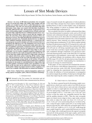 JOURNAL OF LIGHTWAVE TECHNOLOGY, VOL. 34, NO. 16, AUGUST 15, 2016 3901
Losses of Slot Mode Devices
Maithem Salih, Keyon Janani, Xi Chen, Eric Jacobson, Sarita Gautam, and Alan Mickelson
Abstract—An array of 200 silicon-on-insulator slot waveguide
devices of varying slot widths, ribs widths, taper lengths, and slot
lengths were created in each cell of a wafer fabricated at a com-
mercial foundry. The cells were cleaved into individual chips after
fabrication. Some chips were coated with thin ﬁlms of polymers
that fully inﬁltrated the slots. Measurements of spectral loss were
made on the grating coupler waveguide devices of both coated and
uncoated chips. Individual devices exhibited insertion losses vary-
ing from several dB up to values so great that the response was
below the noise ﬂoor of the optical spectrum analyzer (OSA) em-
ployed as a receiver. The chips that failed the transmission test were
primarily uncoated ones. Nominally identical devices on different
chips exhibited nominally identical behavior. A commercial soft-
ware program was used to simulate each of the structures that were
included in the 200 device test. The simulations were seen to agree
quantitatively well with the experimental results and to show a de-
gree of qualitative agreement. Comparison of the experiment and
the simulations indicate that the loss inherent in a slot waveguide
is quite low. Also near loss free couplers from ridges to slots are
achievable. Use of a surface roughness model in comparison with
analytical results for slow mode propagation indicates that the ex-
cess loss that slots exhibit with respect to a ridge mode counterpart
arise almost solely from surface scattering off the surface rough-
ness. The increased loss in the case of the slot guide arises from the
higher electromagnetic energy density at the surface of the guide
due to the electric ﬁeld discontinuity that is employed as a guidance
mechanism in slot modes in contradistinction to ridge modes that
are index-guided. Conclusions include some speculation as to the
limits on the loss that can be achieved by variation aware design
of slot guides without any improvement in surface roughness over
what is now available with fabrication in commercial foundries.
Index Terms—Optical losses, optical propagation, optical scat-
tering, optical waveguides, optics, silicon on insulator technology.
I. INTRODUCTION
THE demand in the 21st century for innovation and ad-
vancement in the ﬁeld of data communication has driven a
Manuscript received December 01, 2015; revised February 18, 2016 and
March 17, 2016; accepted March 25, 2016. Date of publication April 13,
2016; date of current version July 22, 2016. This work was supported
in part by the NSF under Grant CCF-0829950 EMT/NANO: Broadcast
Optical Interconnects for Global Communication in Many-Core Chips Mul-
tiprocessor, CAREER: Communication System Design for Future Integrated
Circuit, and IIP 1342641 “I-Corps: Multiwavelength Integrated Nanophotonic
Transceiver” CCF-0954157; and in part by Lightwave Logic, Inc. under re-
search contract OCG5700B and OCG6092B “Silicon Organic Hybrid for Data
Communication, and OCG5665B ”Measuring (χ3 ) on a Device." The work of
M. Salih was supported by the Republic of Iraq, Ministry of Higher Education
and Scientiﬁc Research, Research and Development Directorate.
M. Salih is with the Department of Electronics and Communication Engi-
neering, University of Kufa, Najaf 54001, Iraq, and also with Guided Wave
Optics Lab, University of Colorado Boulder, Boulder, CO 80309 USA (e-mail:
maythem.shukur@uokufa.edu.iq).
K. Janani, X. Chen, E. Jacobson, S. Gautam, and A. Mickelson are with
the Department of Electrical, Computer and Energy Engineering, University of
Colorado Boulder, Boulder, CO 80309 USA (e-mail: keyon.janani@colorado.
edu; xi.chen@colorado.edu; erja3656@colorado.edu; sarita.gautam@colorado.
edu; alan.mickelson@colorado.edu).
Color versions of one or more of the ﬁgures in this paper are available online
at http://ieeexplore.ieee.org.
Digital Object Identiﬁer 10.1109/JLT.2016.2554467
surge of research towards the applications of silicon photonics
in this ﬁeld. Many attempts have been made to shrink photonic
building blocks in order to realize higher scales of integration.
The strong guidance of silicon on insulator (SOI) allows for
sub-wavelength light conﬁnement [1].
Slot waveguides that allow for tighter conﬁnement than ridges
have been demonstrated in numerous works such as [2]–[4] and
maintain said conﬁnement through various functionalities such
as have been shown in [5]. Slots allow for inﬁltration and further
manipulation [6] of dissimilar materials into a silicon integrated
optical structure. These materials are usually designed with a
goal of high optical nonlinearity [7], [8]. Silicon organic hybrids
facilitate all optical processing [9]–[12] using devices such as all
optical switches and gates which have been explored for decades
[13]–[25] and are still being expanded upon today [26]. More
recent works have used these organic hybrids to pursue electro
optic modulation through components [27] and devices theo-
rized and characterized by many in the ﬁeld [28]–[31] and later
demonstrated as IQ modulators, electro-optic ring modulators
[32], and Mach Zehnder slot modulators able to operate above
the GHz range [33]–[42]. For all optical processing, though, low
insertion loss is vital [43]. Understanding loss mechanisms is
necessary for design of a desired function.
In this paper, we have measured and simulated the transmis-
sion of slot devices with different characteristics in alternative
ways from previous works [44]–[46]. Several deductions are
made by comparing the experimental and simulation results.
We isolate the inﬂuence of several parameters on propagation
loss and investigate the possibility of reducing loss through other
means than improving the surface roughness of the sidewalls.
II. STRUCTURE OF A SLOT DEVICE
Fig. 1(a) shows a general layout for the grating coupler wave-
guide devices which were used in order to test SOI slot devices
in this work. Each of these devices starts and ends with grating
couplers in order to couple light into out of single-mode ﬁbers.
After the input grating coupler there is a short strip waveguide,
25 μm in length, of Si (n= 3.49) with a (10 ∗ 0.22) μm2
cross
section to keep the mode size compatible between the ﬁber
and the guiding elements in PICs. Then the strip waveguide
tapers in a linear inverse shape to form a taper mode converter
that works to reduce the mode size from (10 ∗ 0.22) μm2
to
(0.45 ∗ 0.22) μm2
cross section along 500 μm. As shown in Fig.
1(b), a strip-slot taper coupler region [47], or an overlap region
between strip and slot, starts where the waveguide tapers from a
(0.45 ∗ 0.22) μm2
width to a (0.13 ∗ 0.22) μm2
width along the
taper coupler length LT and is sandwiched between two Si ribs
in a (V) shape with a small gap between the tapered waveguide
and each rib. In the geometry of the taper coupler, and for more
efﬁcient coupling, the Si ribs extend along LT with increases in
0733-8724 © 2016 IEEE. Personal use is permitted, but republication/redistribution requires IEEE permission.
See http://www.ieee.org/publications standards/publications/rights/index.html for more information.
 