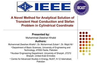 A Novel Method for Analytical Solution of
Transient Heat Conduction and Stefan
Problem in Cylindrical Coordinate
Presented by:
Muhammad Zeeshan Khalid
Authors:
Muhammad Zeeshan Khalid a
, Dr. Muhammad Zubair b
, Dr. Majid Ali c
a
Department of Basic Sciences, University of Engineering and
Technology, 47050-Taxila, Pakistan
b
Nuclear Engineering Department, University of Sharjah, 27272
Sharjah, United Arab Emirates
c
Centre for Advanced Studies in Energy, NUST, H-12 Islamabad,
Pakistan
 