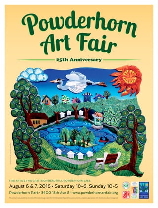 PolymerClayArtbyLauraBurlis
August 6 & 7, 2016 • Saturday 10-6, Sunday 10-5
Powderhorn Park • 3400 15th Ave S • www.powderhornartfair.org
FINE ARTS & FINE CRAFTS ON BEAUTIFUL POWDERHORN LAKE
This activity is made possible by the voters of Minnesota through a grant from the Metropolitan Regional Arts Council, thanks to a legislative appropriation from the arts and cultural heritage fund.
 