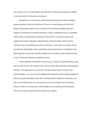 class, and so I strive to acknowledge and celebrate the differences amongst my students
to create an inclusive classroom environment.
Through my own experiences within education programs that foster a healthy
group community, both in my Bachelor of Fine Arts Acting Degree and in the Post
Degree Educational Program, I have witnessed first hand the invaluable nature of a
supportive Professional Learning Community. I hope to contribute to such a community
within whatever educational environment I find myself in, accessing resources and
support from teacher colleagues, administration, and parents alike. I believe that to
continue to grow and challenge myself as an educator, I must make use of those around
me and foster relationships where constructive criticism and advice is welcomed. I also
believe parents can provide a wealth of insight into my students, and it would be foolish
of me to ignore this oftentimes untapped resource.
I believe that the most effective way for me as a teacher to accomplish these goals
and be an advocate for my students is by living my life by these principles and leading by
example. I will approach every classroom with the mentality that we are all in this
journey together, as a team, and will emphasize the importance of all working together to
achieve our goals and support each other’s learning and development, as learning is not
only an individual process, but a group one as well. Even though I am in the mentor
position, I believe it is important to acknowledge my own learning and continuously
reflect on my practice and communicate that to my students.
 