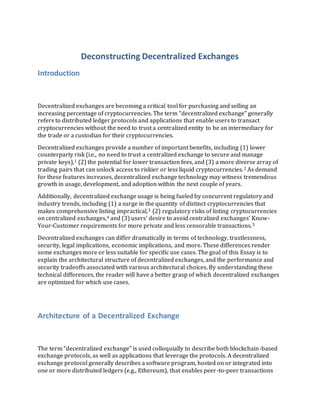 Deconstructing Decentralized Exchanges
Introduction
Decentralized exchanges are becoming a critical tool for purchasing and selling an
increasing percentage of cryptocurrencies. The term “decentralized exchange” generally
refers to distributed ledger protocols and applications that enable users to transact
cryptocurrencies without the need to trust a centralized entity to be an intermediary for
the trade or a custodian for their cryptocurrencies.
Decentralized exchanges provide a number of important benefits, including (1) lower
counterparty risk (i.e., no need to trust a centralized exchange to secure and manage
private keys),1 (2) the potential for lower transaction fees, and (3) a more diverse array of
trading pairs that can unlock access to riskier or less liquid cryptocurrencies.2 As demand
for these features increases, decentralized exchange technology may witness tremendous
growth in usage, development, and adoption within the next couple of years.
Additionally, decentralized exchange usage is being fueled by concurrent regulatory and
industry trends, including (1) a surge in the quantity of distinct cryptocurrencies that
makes comprehensive listing impractical,3 (2) regulatory risks of listing cryptocurrencies
on centralized exchanges,4 and (3) users’ desire to avoid centralized exchanges’ Know-
Your-Customer requirements for more private and less censorable transactions.5
Decentralized exchanges can differ dramatically in terms of technology, trustlessness,
security, legal implications, economic implications, and more. These differences render
some exchanges more or less suitable for specific use cases. The goal of this Essay is to
explain the architectural structure of decentralized exchanges, and the performance and
security tradeoffs associated with various architectural choices. By understanding these
technical differences, the reader will have a better grasp of which decentralized exchanges
are optimized for which use cases.
Architecture of a Decentralized Exchange
The term “decentralized exchange” is used colloquially to describe both blockchain-based
exchange protocols, as well as applications that leverage the protocols. A decentralized
exchange protocol generally describes a software program, hosted on or integrated into
one or more distributed ledgers (e.g., Ethereum), that enables peer-to-peer transactions
 