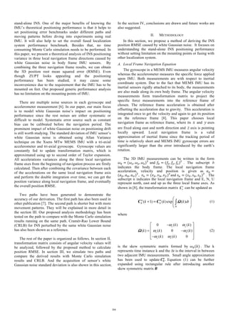 stand-alone INS. One of the major benefits of knowing the
IMU’s theoretical positioning performance is that it helps to
set positioning error benchmarks under different paths and
moving patterns before diving into experiments using real
IMU. It will also help to set the overall fused localization
system performance benchmark. Besides that, no time
consuming Monte Carlo simulation needs to be performed. In
this paper, we present a theoretical analysis of INS positioning
variance in three local navigation frame directions caused by
white Gaussian noise in body frame IMU sensors. By
combining the three navigation frame results, we can obtain
the 3D position root mean squared error (RMSE). Even
though ZUPT looks appealing and the positioning
performance has been studied, it may cause some
inconvenience due to the requirement that the IMU has to be
mounted on feet. Our proposed generic performance analysis
has no limitation on the mounting points of IMU.
There are multiple noise sources in each gyroscope and
accelerometer measurement [6]. In our paper, our main focus
is to model white Gaussian noise’s impact on positioning
performance since the rest noises are either systematic or
difficult to model. Systematic error source such as constant
bias can be calibrated before the navigation period. The
prominent impact of white Gaussian noise on positioning drift
is still worth studying. The standard deviation of IMU sensor’s
white Gaussian noise is obtained using Allan Variance
technique on the Xsens MTw MEMS IMU with a tri-axial
accelerometer and tri-axial gyroscope. Gyroscope values are
constantly fed to update transformation matrix, which is
approximated using up to second order of Taylor expansion.
All accelerations variances along the three local navigation
frame axes from the beginning of navigation process are firstly
calculated. Then after combining the covariance between each
of the accelerations on the same local navigation frame axis
and perform the double integration over time, we can get the
position variance along local navigation frame, and eventually
the overall position RMSE.
Two paths have been generated to demonstrate the
accuracy of our derivation. The first path has also been used in
other publication [7]. The second path is shorter but with more
movement patterns. They will be explained in more detail in
the section III. Our proposed analysis methodology has been
tested on the path to compare with the Monte Carlo simulation
results running on the same path. Cramér-Rao Lower Bound
(CRLB) for INS perturbed by the same white Gaussian noise
has also been shown as a reference.
The rest of the paper is organized as follows. In section II,
transformation matrix consists of angular velocity values will
be analyzed, followed by the proposed method to calculate
position RMSE. In section III, we simulate two paths and
compare the derived results with Monte Carlo simulation
results and CRLB. And the acquisition of sensor’s white
Gaussian noise standard deviation is also shown in this section.
In the section IV, conclusions are drawn and future works are
also suggested.
II. METHODOLOGY
In this section, we propose a method of deriving the INS
position RMSE caused by white Gaussian noise. It focuses on
understanding the stand-alone INS positioning performance
without setting limitation on the mounting points or fusing with
other localization system.
A. Local Frame Navigation Equation
The gyroscope in a MEMS IMU measures angular velocity
whereas the accelerometer measures the specific force applied
upon IMU. Both measurements are with respect to inertial
coordinate system. Due to the fact that MEMS IMU has its
inertial sensors rigidly attached to its body, the measurements
are also made along its own body frame. The angular velocity
measurements form transformation matrix to project the
specific force measurements into the reference frame of
chosen. The reference frame acceleration is obtained after
offsetting the acceleration due to gravity. This acceleration is
integrated once to get the velocity and again to get its position
on the reference frame [8]. This paper chooses local
navigation frame as reference frame, where its x and y axes
are fixed along east and north direction and z axis is pointing
locally upward. Local navigation frame is a valid
approximation of inertial frame since the tracking period of
time is relatively short and MEMS IMU gyroscope errors are
significantly larger than the error introduced by the earth’s
rotation.
The 3D IMU measurements can be written in the form
𝜔" = (𝜔%, 𝜔', 𝜔()*
and 𝑓" = (𝑓%, 𝑓', 𝑓()*
. The subscript b
indicates the body frame. The local navigation frame
acceleration, velocity and position is given as 	𝑎. =
(𝑎/, 𝑎0, 𝑎1)*
, 	𝑣. = (𝑣/, 𝑣0, 𝑣1)*
and	𝑠. = (𝑠/, 𝑠0, 𝑠1)*
. The
subscript n indicates the local navigation frame and E, N, U
represent north, east and up as the three local frame axes. As
shown in [8], the transformation matrix n
bC can be updated as
( 1) ( )exp ( )
t
n n
b bk k k dt
Δ
⎛ ⎞
+ ⎜ ⎟
⎝ ⎠
= ∫ΩC C (1)
where
0 ( ) ( )
( ) ( ) 0 ( )
( ) ( ) 0
z y
z x
y x
k k
k k k
k k
ω ω
ω ω
ω ω
⎡ ⎤−
⎢ ⎥
= −⎢ ⎥
⎢ ⎥−⎣ ⎦
Ω (2)
is the skew symmetric matrix formed by 𝜔"(𝑘) . The k
represents time instance k and the ∆t is the interval in between
two adjacent IMU measurements. Small angle approximation
has been used to update 𝑪"
.
. Equation (1) can be further
expanded using rectangular rule after introducing another
skew symmetric matrix 𝑩
214
 