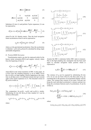 ( ) ( )
t
k k dt
Δ
= ∫Β Ω (3)
0 ( ) ( )
( ) ( ) 0 ( )
( ) ( ) 0
z y
z x
y x
k t k t
k k t k t
k t k t
ω ω
ω ω
ω ω
⎡ ⎤− Δ Δ
⎢ ⎥
= Δ − Δ⎢ ⎥
⎢ ⎥− Δ Δ⎣ ⎦
Β (4)
Substitute (3) into (1) and perform Taylor expansion, (1) can
be expressed as
2 3
( 1) ( ) ( ) ...
( ) ( )
2! 3!
n n
b bk k k
k k⎛ ⎞
+ + +⎜ ⎟
⎝ ⎠
= + +Β
Β Β
C C I (5)
where	𝑰	is the 3x3 identity matrix. Thus the local navigation
frame acceleration at time k can be expressed as
( )( ) ( ) ( ) 0,0, Tna k k f k g
n b b
= −C (6)
where g is the gravitational acceleration. Once the acceleration
is obtained, 	𝑣. 𝑘 and	𝑠.(𝑘)can be calculated by doing single
and double integrations.
B. Position RMSE Derivation
Transformation matrix can also be expressed solely by the
known initial orientation 𝑪"
.
(1) and angular velocity values
from the beginning of time as
1
2 3( ) ( )
( 1) (1) ( ) ...
2! 3!
k
i
k kn n
k k
b b =
+ = + + + +
⎛ ⎞
⎜ ⎟
⎜ ⎟
⎝ ⎠
∏C C I
Β Β
Β (7)
where 𝑪"
.
1 is the initial orientation of IMU. In this paper, ∆t
is 0.01s since the sampling frequency is set at 100Hz. Given
this ∆t with a no large angular velocity happening at the same
time on all three axes, it is sufficient to keep only up to second
order of the Taylor expansion in (7). The truncated version of
𝑪"
.
can be written as
2 1( )
( 1) (1) ( ) ( ) ( )
21 1 2 1
jk k kin n
k i i j
b b
i i j i
−
+ = + + +∑ ∑ ∑ ∑
= = = =
⎛ ⎞
⎜ ⎟
⎜ ⎟
⎝ ⎠
C C I
Β
Β Β Β (8)
The composition for 𝑎/(𝑘) , 𝑎0(𝑘) and 𝑎1(𝑘) is similar.
Substituting (4) into (8), the 𝑎/ at time instance k+1 can be
written as three parts
( 1) ( 1) ( 1) ( 1)
_ 1 _ 2 _ 3
a k a k a k a k
E E P E P E P
+ = + + + + + (9)
where
( )( 1) ( 1) 1,1 ( 1)
_ 1
2 2
( ) ( )
1 1
12
2 ( 1)
1 1
( ) ( ) ( ) ( )
2 1 2 1
C+ = + +
−∑ ∑
= =
− −
= Δ +
− −
−∑ ∑ ∑ ∑
= = = =
⎛ ⎞
⎜ ⎟
⎜ ⎟
⎜ ⎟
⎜ ⎟
⎜ ⎟
⎜ ⎟
⎝ ⎠
n
a k k f k
E P b x
k k
i i
z y
i i
t f k
x
j jk k
i j i j
z z y y
j i j i
ω ω
ω ω ω ω
(10)
( )( 1) ( 1) 1, 2 ( 1)
_ 2
11 2
( ) ( ) ( )
21 2 1
( 1)
1
2
( ) ( )
2 1
C+ = + +
−
− Δ − Δ∑ ∑ ∑
= = =
= +
−
− Δ∑ ∑
= =
⎛ ⎞
⎜ ⎟
⎜ ⎟
⎜ ⎟
⎜ ⎟
⎜ ⎟
⎝ ⎠
n
a k k f k
E P b y
jk k
i t i j t
z y x
i j i
f k
yjk
i j t
y x
j i
ω ω ω
ω ω
(11)
( )( 1) ( 1) 1,3 ( 1)
_ 3
11 2
( ) ( ) ( )
21 2 1
( 1)
1
2
( ) ( )
2 1
C+ = + +
−
Δ − Δ∑ ∑ ∑
= = =
= +
−
− Δ∑ ∑
= =
⎛ ⎞
⎜ ⎟
⎜ ⎟
⎜ ⎟
⎜ ⎟
⎜ ⎟
⎝ ⎠
n
a k k f k
E P b z
jk k
i t i j t
y z x
i j i
f k
zjk
i j t
z x
j i
ω ω ω
ω ω
(12)
Assume the IMU is stationary before IMU starts to measure.
Due to the high sampling rate, rectangular rule has been used
again to calculate navigation frame position which is
expressed as
2
1
( ) ( 0.5) ( )
k
E E
i
s k k i a i t
=
= − + Δ∑ (13)
The variance of 𝑠/ can be acquired by substituting (9) into
(13). As we can see from (10)-(12), the three parts of 𝑎/ are
correlated due to the presence of accumulated angular velocity
values. The variance thus consists of two parts, with part one
being the each individual acceleration’s variance and part two
being the covariance between each of accelerations. It can be
written as
( ) ( )
( ) 4
2 4
1
11
3 2
( ) ( 0.5) ( )
2 ( 0.5)( 0.5) ( ), ( )
E E
E E
k
i
jk
j i
s k k i a i t
k i k j a i a j t
Var Var
Cov
=
−−
= =
= − + Δ +
− + − + Δ
∑
∑ ∑
(14)
where
( ) ( ) ( ) ( )( ), ( ) ( ) ( ) ( ) ( )E E E E E E
Cov a i a j E a i a j E a i E a j= − (15)
215
 