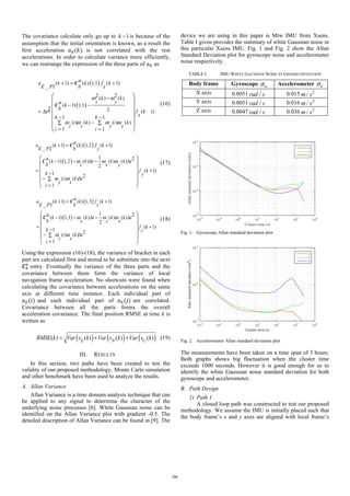 The covariance calculate only go up to 1k − is because of the
assumption that the initial orientation is known, as a result the
first acceleration 𝑎/(𝑘) is not correlated with the rest
accelerations. In order to calculate variance more efficiently,
we can rearrange the expression of the three parts of 𝑎/ as
( )
( )
( 1) ( ) 1,1 ( 1)
_ 1
2 2( ) ( )
( 1) 1,1
2 2 ( 1)
1 1
( ) ( ) ( ) ( )
1 1
n
a k k f k
E P b x
k k
z yn k
b
t f k
xk k
i k i k
z z y y
i i
ω ω
ω ω ω ω
+ = +
−
− −
= Δ +
− −
−∑ ∑
= =
⎛ ⎞
⎜ ⎟
⎜ ⎟
⎜ ⎟
⎜ ⎟
⎜ ⎟
⎝ ⎠
C
C (16)
( )
( )
( 1) ( ) 1,2 ( 1)
_ 2
1 2
( 1) 1,2 ( ) ( ) ( )
2
( 1)
1 2
( ) ( )
1
na k k f k
E P b y
n
k k t k k t
b z x y
f k
k y
i k t
y x
i
ω ω ω
ω ω
+ = +
− − Δ − Δ
= +
−
− Δ∑
=
⎛ ⎞
⎜ ⎟
⎜ ⎟
⎜ ⎟
⎜ ⎟
⎝ ⎠
C
C (17)
( )
( )
( 1) ( ) 1,3 ( 1)
_ 3
1 2
( 1) 1,3 ( ) ( ) ( )
2
( 1)
1 2
( ) ( )
1
na k k f k
E P b z
n
k k t k k t
b y z x
f k
k z
i k t
z x
i
ω ω ω
ω ω
+ = +
− − Δ − Δ
= +
−
− Δ∑
=
⎛ ⎞
⎜ ⎟
⎜ ⎟
⎜ ⎟
⎜ ⎟
⎝ ⎠
C
C (18)
Using the expression (16)-(18), the variance of bracket in each
part are calculated first and stored to be substitute into the next
𝑪"
.
entry. Eventually the variance of the three parts and the
covariance between them form the variance of local
navigation frame acceleration. No shortcuts were found when
calculating the covariance between accelerations on the same
axis at different time instance. Each individual part of
𝑎/(𝑖) and each individual part of 𝑎/(𝑗) are correlated.
Covariance between all the parts forms the overall
acceleration covariance. The final position RMSE at time k is
written as
( ) ( ) ( )( ) ( ) ( ) ( )E N U
RMSE k Var s k Var s k Var s k= + + (19)
III. RESULTS
In this section, two paths have been created to test the
validity of our proposed methodology. Monte Carlo simulation
and other benchmark have been used to analyze the results.
A. Allan Variance
Allan Variance is a time domain analysis technique that can
be applied to any signal to determine the character of the
underlying noise processes [6]. White Gaussian noise can be
identified on the Allan Variance plot with gradient -0.5. The
detailed description of Allan Variance can be found in [9]. The
device we are using in this paper is Mtw IMU from Xsens.
Table I given provides the summary of white Gaussian noise in
this particular Xsens IMU. Fig. 1 and Fig. 2 show the Allan
Standard Deviation plot for gyroscope noise and accelerometer
noise respectively.
TABLE I. IMU WHITE GAUSSIAN NOISE STANDARD DEVIATION
Body frame Gyroscope wσ Accelerometer aσ
X axis 0.0051 /rad s 0.015 2
/m s
Y axis 0.0051 /rad s 0.016 2
/m s
Z axis 0.0047 /rad s 0.036 2
/m s
Fig. 1. Gyroscope Allan standard deviation plot
Fig. 2. Accelerometer Allan standard deviation plot
The measurements have been taken on a time span of 3 hours.
Both graphs shows big fluctuation when the cluster time
exceeds 1000 seconds. However it is good enough for us to
identify the white Gaussian noise standard deviation for both
gyroscope and accelerometer.
B. Path Design
1) Path 1
A closed loop path was constructed to test our proposed
methodology. We assume the IMU is initially placed such that
the body frame’s x and y axes are aligned with local frame’s
216
 