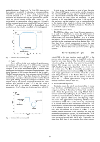 east and north axes. As shown in Fig. 3, the IMU starts moving
from stationary at point [0, 0] and doing an anticlockwise loop.
The IMU is accelerating with 1 𝑚 𝑠=
along East direction for
1second followed by a 12 meter constant speed straight
movement. For the rest of the loop, the speed remains constant.
There are four 90@
turning sections with a radius of 7.5 𝑚,
during which the z axis angular velocity is set at 0.1333 𝑟𝑎𝑑 𝑠
and the centripetal acceleration sensed by IMU’s y axis is set at
0.1333 𝑚 𝑠=
in order to keep the IMU on designed path with a
constant speed. It eventually comes back to the starting point.
Fig. 3. Simulated IMU movement path 1
2) Path 2
As we will see in the next section, the position error
accumulation will reach around 10	𝑚 at 30 seconds, which will
not serve general indoor navigation purpose. A shorter path
designed as the second demonstration path. It involves more
turnings and straight line accelerations compared to path 1. The
initial alignment of IMU remains the same with that for path 1.
The IMU also starts moving from stationary at point [0, 0] and
accelerates with 1 𝑚 𝑠=
along East direction for 1second. It
maintains the same speed before deaccelerates to still at the end
of the path. During turning the centripetal acceleration and
angular velocity are adjusted accordingly to satisfy the linear
velocity. After travelling to point [8.5, 0], the IMU travels a
circle path with 1.5 𝑚 radius in clockwise direction. It
deaccelerates -1 𝑚 𝑠=
along east direction and stops at [10, 0].
Fig. 4. Simulated IMU movement path 2
In order to test our derivation, we need to know the noise
free values of IMU signal to construct the path for simulation.
The prevailing ZUPT technique requires the IMU mounted on
foot. The movement complexity makes it impossible for us to
find the noise free IMU signals for simulation. The path
generated in this paper looks simpler than ZUPT case but it
also has its own practical meaning. It can be considered similar
to the situation where people is walking while holding the
cellphone horizontally or the IMU is placed on a flat surface of
an asset which needs to be tracked.
C. Cramér-Rao Lower Bound
The CRLB provides a lower bound for mean square error.
It is used as a benchmark to assess the performance of
implemented suboptimal filtering algorithms. The Bayesian
version of CRLB is also called posterior CRLB. It is shown
that posterior CRLB for the linear Gaussian filtering problem is
equivalent to the covariance matrix of the Kalman filter [10].
Since there is no external measurement to correct the state
vector in this paper, the posterior CRLB propagation for stand-
alone IMU is Kalman filter state covariance matrix update
equation
T
(k +1) (k) (k) (k) (k)= +P F P F Q (20)
where 𝑭(𝑘) is the state transition matrix and 𝑸(𝑘) is the
process noise covariance matrix. A simplified version of
linearized error-state Kalman filter from [3] is constructed
without modelling bias into the state vector. In this particular
Kalman filter design, state vector 𝜹𝒙	 is defined as 	𝜹𝒙 =
(𝛿∅*
, 𝛿𝑣.
*
, 𝛿𝑠.
*
)*
, representing the attitude error, velocity error
and position error. The 𝑸(𝑘) is formed by gyroscope noise
variance, accelerometer noise variance and 𝑪"
.
. First order and
small angle approximation are used to derive the Kalman
filter. The performance of this Kalman filter does not only
depend on IMU signal noises but also depend on how we
choose the 𝑪"
.
. Different approximations of 𝑪"
.
will provide
different covariance matrices in the end.
D. Position Error Comparison
Simulation results for path 1 are shown in Fig. 5. Monte
Carlo Simulation with 5000 iterations has been performed for
comparison. In Fig. 5, the red curve Monte Carlo simulation
result shows the positioning error using Matlab built-in
function “expm” when updating 𝑪"
.
. It is the default function to
calculate exponential of matrix in Matlab. The green and blue
color curves represent CRLB curve when 𝑪"
.	
using “expm”
and second order approximation respectively. The black curve
is our derived RMSE curve. All the curves stay very close up
to 50 seconds when the IMU finished the second turn. The
estimating error difference between our proposed method and
CRLB (expm) is 1.49	𝑚, 3% of distance covered up to 50s
time. After the third turn, the difference is 10.4	𝑚, 14.3% of
distance covered at that time. When completing one loop, our
proposed positioning error reaches 186.2m whereas the CRLB
(expm) is at 146.2	𝑚. The CRLB (2nd) starts to deviate further
from our derived second order RMSE after 70 seconds. For
stand-alone INS, there is no correction from other sources.
217
 