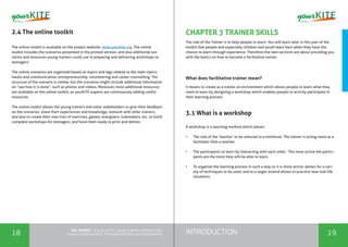 INTRODUCTION18 19
the Toolkit - A manual for young trainers working with
visual communication, entrepreneurship and volunteering
CHAPTER 3 TRAINER SKILLS
The role of the Trainer is to help people to learn. You will learn later in this part of the
toolkit that people and especially children and youth learn best when they have the
chance to learn through experience. Therefore the next sections are about providing you
with the basics on how to become a facilitative trainer.
What does facilitative trainer mean?
It means to create as a trainer an environment which allows people to learn what they
need to learn by designing a workshop which enables people to activity participate In
their learning process.
3.1 What is a workshop
A workshop is a teaching method which allows:
•	 The role of the ‘teacher’ to be reduced to a minimum. The trainer is acting more as a
facilitator than a teacher.
•	 The participants to learn by interacting with each other. The more active the partici-
pants are the more they will be able to learn.
•	 To organize the learning process in such a way so it is more active; allows for a vari-
ety of techniques to be used, and to a larger extend allows to practice near real-life
situations.
2.4 The online toolkit
The online toolkit is available on the project website: www.yourkite.org. The online
toolkit includes the scenarios presented in the printed version, and also additional sce-
narios and resources young trainers could use in preparing and delivering workshops to
teenagers.
The online scenarios are organized based on topics and tags related to the main topics:
media and communication, entrepreneurship, volunteering and career counselling. The
structure of the scenario is similar, but the scenarios might include additional information
on “see how it is done”, such as photos and videos. Moreover, more additional resources
are available on the online toolkit, as yourKITE experts are continuously adding useful
resources.
The online toolkit allows the young trainers and other stakeholders to give their feedback
on the scenarios, share their experiences and knowledge, network with other trainers,
and also to create their own lists of exercises, games, energizers, icebreakers, etc. to build
complete workshops for teenagers, and have them ready to print and deliver.
 