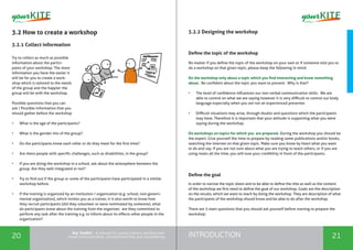 INTRODUCTION20 21
the Toolkit - A manual for young trainers working with
visual communication, entrepreneurship and volunteering
3.2 How to create a workshop
3.2.1 Collect information
Try to collect as much as possible
information about the partici-
pants of your workshop. The more
information you have the easier it
will be for you to create a work-
shop which is tailored to the needs
of the group and the happier the
group will be with the workshop.
Possible questions that you can
ask / Possible information that you
should gather before the workshop
•	 What is the age of the participants?
•	 What is the gender mix of the group?
•	 Do the participants know each other or do they meet for the first time?
•	 Are there people with specific challenges, such as disabilities, in the group?
•	 If you are doing the workshop in a school, ask about the atmosphere between the
group. Are they well integrated or not?
•	 Try to find out if the group or some of the participants have participated in a similar
workshop before.
•	 If the training is organized by an institution / organization (e.g. school, non-govern-
mental organization), which invites you as a trainer, it is also worth to know how
they recruit participants (did they volunteer or were nominated by someone), what
do participants know about the training from the organizer, are they committed to
perform any task after the training e.g. to inform about its effects other people in the
organization?
3.2.2 Designing the workshop
Define the topic of the workshop
No matter if you define the topic of the workshop on your own or if someone told you to
do a workshop on that given topic, please keep the following in mind:
Do the workshop only about a topic which you find interesting and know something
about. Be confident about the topic you want to present. Why is that?
•	 The level of confidence influences our non-verbal communication skills. We are
able to control on what we are saying however it is very difficult to control our body
language especially when you are not an experienced presenter.
•	 Difficult situations may arise, through doubts and questions which the participants
may have. Therefore it is important that your attitude is supporting what you were
saying during the workshop.
Do workshops on topics for which you are prepared. During the workshop you should be
the expert. Give yourself the time to prepare by reading some publications and/or books,
searching the internet on that given topic. Make sure you know by heart what you want
to do and say. If you are not sure about what you are trying to teach others, or if you are
using notes all the time, you will lose your credibility in front of the participants.
Define the goal
In order to narrow the topic down and to be able to define the title as well as the content
of the workshop we first need to define the goal of our workshop. Goals are the description
on the results, which we want to reach by doing the workshop. They are description of what
the participants of the workshop should know and be able to do after the workshop.
There are 3 main questions that you should ask yourself before starting to prepare the
workshop:
 