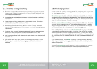 INTRODUCTION24 25
the Toolkit - A manual for young trainers working with
visual communication, entrepreneurship and volunteering
3.2.3 Seven tips to design a workshop
1.	 Remember to collect information about participants: how many people will attend
the workshop? What are their expectations and needs? What do they already know
about the workshop and its topic?
2.	 Include exercises, games and other stimulating activities. Remember, a workshop is
not a lecture!
3.	 Think carefully how much time you have to spend on each activity. Don’t be too
ambitious because you’ll be running out of time!
4.	 Provide enough time for discussions after each exercise or activity. Remember,
during workshop people express their emotions, so there should be enough space to
capture them.
5.	 Remember about providing feedback. It’s appreciated especially by young people.
Make sure to allow participants to provide positive feedback to each other.
6.	 Plan activities in the right order. Move from the easier content to the more difficult or
more risky one.
7.	 Stay flexible! Think about which content you can leave out in case time is scarce.
Moreover, plan in 1-2 activities in case the group works faster than you have
expected.
3.2.4 Practical preparations
In order to make the workshop more enjoyable for the participants please keep in mind
the following practicalities:
The workshop space should be comfortable, with plenty of natural light and air circula-
tion, and a comfortable temperature. The space should be set up to encourage participa-
tion. By putting tables aside and putting chairs in a circle you allow everyone to see each
other and there is no automatic hierarchy in the circle.
Check any equipment & materials that you or the participants will be using. Equipment
that is not working properly can be very annoying and therefore influence if the work-
shop is running smoothly. Please also make sure that you have materials for everyone
and that no one has to wait in line to use certain materials or equipment.
If the workshop is longer make sure to have food and drinks for the group or inform them
in advance they need to bring something for themselves. When making food available
please consider ethical concerns, food allergies and religious or cultural needs. Having a
tea and coffee break slows a workshop down, so if you want it short and focused, don’t do
any or just have during the workshop some cups and water available which everyone can
take.
If the workshop is longer, plan in breaks accordingly, as people don’t learn effectively
when they are tired, thirsty and hungry and leave the room all the time during the work-
shop to go to the toilet.
Consider the workshop time needed. Make sure to finish on time and do not let people
leave in a hurry. Plan all important activities for the beginning of the workshop.
 