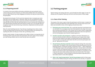 INTRODUCTION26 27
the Toolkit - A manual for young trainers working with
visual communication, entrepreneurship and volunteering
3.2.5 Preparing yourself
It is natural to be nervous before and during a workshop, and some adrenalin can be
useful to keep you focused. However, you need to feel confident about the workshop as
else this might influence your body language and therefore the way you are perceived by
the participants.
Be prepared and anticipate. The first and most important step is to prepare your work-
shop well so you are happy about it. Moreover, make sure you are prepared for things
that might go wrong, that you have some extra activities in mind which you could add in
case you have too much time left, and know what to cut out in case you are running out of
time. Rehearsing the workshop with some friends can help a lot or run through what you
are going to say in the main sections (e.g. introduction, complicated activities, presenta-
tion) by yourself.
Relax. Do some breathing exercises. If you feel you are getting nervous take a couple
of slow and deep breaths and feel your feet on the ground. Before the workshop or do
anything else which can help you to relax, like e.g. listening to music.
Accept to make mistakes. To make mistakes and to reflect on them is an important part of
becoming a better trainer. Be aware that participants will not be aware of most mistakes
you make. Being confident does not mean that you have to be perfect!
3.3 Training program
Typical training, even lasting a few hours, can be divided into three stages: (1) start, (2)
develop and (3) completion. Below you will find a brief description of these stages.
3.3.1 Start of the Training
The purpose of this step is to get to know the participants and the trainer, to explain the
purpose of training and determine of the applicable rules, and thus build mutual confi-
dence and motivation to learn. At this stage, you should ensure that:
A.	 Participants get to know each other. This is especially important if participants have
not met before. You can propose some form of presentation and using it as an exam-
ple to introduce yourselves first. It can include, e.g. first name, school or organization
which the participant represents and additional information about the experiences
with the training topics, your favourite computer game, etc.
B.	 Introduce yourself to the participants. In addition to the basic information, as a
trainer you should tell them a little more information e.g. to explain what compe-
tencies you have related to the subject of training, what are your experiences as a
trainer, as well as convey other information that will convince the participants that
you are “right person for this job”.
C.	 Ask participants what they would like to learn during the training. This can be done
in many ways. The simplest is that the participants introducing themselves finish the
following sentence: "During this training, I would like to learn ...". More complicated
is the following: (1) give to the participants small post-it and ask them to write down
on each of them one thing they would like to learn, (2) ask each participant to read
what he / she wrote on post-it and pinned them, for example to a cork board, in such
a way that the cards contain similar content were next to each other. This creates
a "map of expectations”, which will figure out what participants especially want to
learn (what content is most often repeated).
D.	 Refer to the "map the expectations" and tell the participants which of these expec-
tations will be fulfilled during the training, and which do not and why. It is apparent
 