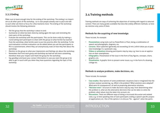 INTRODUCTION32 33
the Toolkit - A manual for young trainers working with
visual communication, entrepreneurship and volunteering
3.3.3 Ending
Make sure to leave enough time for the ending of the workshop. The ending is as import-
ant as all other parts of the workshop, so in case people already start to pack and talk
to each other ask them to focus for a few moments more. The ending of the workshop
should involve the following elements:
•	 Tell the group that the workshop is about to end;
•	 Summarize on what has been done by stating again the topic and reminding the
main parts of the workshop;
•	 Evaluate the workshop with the participants. This can be done orally by making a
round asking each participant to share with the group on what he/she has learned
from the workshop, what he/she want to put into practice after the workshop. To the
oral evaluation a written evaluation can be added where you ask the participants to
fill in a questionnaire, where they can anonymously state on how they feel about the
workshop;
•	 Mention to the group on what your impressions and feelings are about the workshop;
•	 Remember that from each group and workshop we lead we will learn something,
therefore show your respect and thank the group for the workshop;
•	 Say goodbye and leave your contact information in case you want the group to be
able to get in touch with you when they have questions regarding the topic of the
workshop.
3.4 Training methods
Training methods are ways of achieving the objectives of training with regard to selected
content. There are many guides available that describe widely different methods, so here
we mention only some of them.
Methods for the acquiring of new knowledge.
These include, for example:
•	 Presentations using tools such as PowerPoint or Prezi, being a combination of
speech and photographs, diagrams, etc.
•	 Lectures. Short speeches (generally not exceeding 20 min.) which allow you to pass
new knowledge in a systematic way.
•	 Videos or animations showing participants step by step, e.g. how to use an applica-
tion on their smartphones.
•	 Infographics. Presentation of the issue in the form of key figures, concepts, charts,
graphics, etc.
•	 Visualization. A graphic form to present some issues, e.g. in the form of a drawing,
collage etc.
Methods to analyse problems, make decisions, etc.
These include, for example:
•	 Case studies. Descriptions of some problematic situations (real or imagined) that the
trainees analyse wondering, e.g. What is the problem? What solutions were adopted?
What were its consequences?, as well as proposing alternative solutions.
•	 "Decision trees". Structure to make decisions step by step, from determining what
the problem is, what are the alternative decisions that can be taken to solve the
problem, what values ​​must be taken into account, etc.
•	 Discussions. There are different ways of doing a structured discussion and related
rules, e.g. to limit speaking time of each participant, ending a speech specific propos-
al (application), etc. One of the options is to discuss "for - against", when the partic-
 