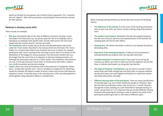 INTRODUCTION34 35
the Toolkit - A manual for young trainers working with
visual communication, entrepreneurship and volunteering
ipants are divided into two groups, one of which invents arguments "for" a solution,
and one "against". After their presentation, all participants choose the best solution
for their opinion.
Methods to develop social skills
These include, for example:
•	 Role play. Participants take on the roles of different characters and play a scene
described in the instruction e.g. one person plays the role of an employer, who is
looking for an employee with specific skills, and the other person the role of job
seeker, who has to prove that he / she has such skills.
•	 The simulations, which usually rely on the fact that the participants take action
under the "mock reality" described in the manual, which sets the frame. This "mock
reality" to a certain extent reflects the situations that occur in reality. For example,
participants take "mock" meeting of the municipal council, which is to decide on the
distribution of the budget for various purposes. The instruction includes then e.g.
the budget that the council has at its disposal, its decision-making procedure, etc.
Although the participants take part in a "mock reality", their behaviour, and emotions
are true. In this way, they learn social skills: to communicate with others, coopera-
tion, conflict resolution and decision-making.
•	 Games, which are a kind of simulations with a clear element of competition. Partici-
pants - acting under specific rules – have to complete an assignment for obtaining a
reward for example the highest number of points. Games may involve individual par-
ticipants or teams. It may take place in the training room, in the city (urban games) or
online (games using computers, tablets or smartphones).
When choosing training methods you should take into account the following
factors:
•	 The objectives of the training. If in the course of the training, participants
have to learn new skills, you cannot conduct training using only presenta-
tions.
•	 The number of participants. Remember that the more people the group
has, the more time you spend on the implementation of the methods de-
veloping skills and discuss their effects.
•	 Training time. The shorter the harder it will be to use methods focused on
developing skills.
•	 Experience of the training participants. If they are not accustomed to
working methods you propose, their use may take more time.
•	 Available equipment or Internet access. If you want to use during the
training, e.g. tablets, you need to make sure that the organizer can provide
them, or whether participants can bring their own devices.
•	 The stage of the group’s development, e.g. you have to consider if partic-
ipants know each other enough and trust each other, to propose methods
during which they must work together (simulation) or reveal their beliefs
and values ​​(discussion, role play).
•	 Different learning styles of the participants. There are many classifications
of learning styles, e.g. one of them divides the people to "listeners" (peo-
ple who learn by listening to others, talk, discuss etc.), "visuals" (learners
through the visuals, drawing, etc.) and "kinesthetics" (people learning "in
action", group work, etc.). It is important that you include different training
methods when planning the training in order to address the needs of the
participants preferring to learn in the frame of different styles.
 
