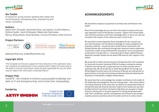 The Toolkit - a manual for young trainers
2 3
the Toolkit
A manual for young trainers working with media and
communication, entrepreneurship, volunteering and
career counselling
Authors
Abdurrahim Gunaydin, Agnieszka Duda-Jastrzębska, Cordelia Badescu,
Elżbieta Dydak, Jacek Królikowski, Małgorzata Dąbrowska,
Mariusz Boguszewski, Paula Beudean, Urszula Puchalska, Vedat Sevincer
Project Partners
www.yourkite.org, toolkit@yourkite.org
Copyright 2016
"The European Commission support for the production of this publication does
not constitute an endorsement of the contents which reflects the views only of
the authors, and the Commission cannot be held responsi­ble for any use which
may be made of the information contained therein."
Project Title
YourKITE - the initiative to enhance young people knowledge and
skills on IT and entreprenurship, and increae thier employability
Funded by
ACKNOWLEDGEMENTS
We would like to express our gratitude to all those who contributed to this
toolkit.
Much of the knowledge that you can find in this toolkit is based on the train-
ings organized in each of the partners countries. Experts from various fields
were invited to provide us with their knowledge which, in return, we used and
included in the creation of the toolkit you have in front of you.
We would like to thank Agnieszka Duda-Jastrzębska for her constant sup-
port with the project, and sharing her knowledge on various energizers and
evaluation methods. I would also like to thank Dariusz Jachimowicz and
Zdiswał Hofman who contributed through their extensive trainers experience.
I would like to thank Justyna Politańska for sharing her view on entrepreneur-
ial education in Europe with us. I would also like to thank Izabella Prystasz,
Agnieszka Gomułka-Ziemba and the whole FRW team for their support in this
project.
We would like to thank Julia Koczanowicz-Chondzynska from The Foundation
for Social and Economic Initiatives (FISE) for hosting us during the training
in Warsaw and sharing with us good practices on social economy and en-
trepreneurship. We would like also to thank Renata Wloch for hosting us at
DELab (Digital Economy Lab) at the University of Warsaw and sharing with us
good practices in the area of promoting entrepreneurship and enhancing the
awareness of the benefits of digital transformation.
We would also like to acknowledge the valuable contribution to the toolkit of
the leadership and management decision-making expert - Dan Ionescu (Danis
Consulting, Romania). At the same time, we address our exceptional thanks to
entrepreneurship and financial education experts Anca Gaidoș and Laura Bor-
be (New Horizons Foundation, Romania). A big thank you also goes to Sergiu
Tamaș for sharing with us his great expertise in training and personal plan-
ning. Their contribution, advices, and expertise can be found in the entrepre-
neurship scenarios and theory from this toolkit and from its online version.
 