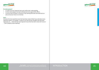INTRODUCTION44 45
the Toolkit - A manual for young trainers working with
visual communication, entrepreneurship and volunteering
For what purpose?
•	 To collect the most important facts and confirm their understanding.
•	 To show what progress has been achieved and encourage further efforts.
•	 To ensure that all matters in that part of the meeting have been discussed and cov-
ered, and we can move on to the next.
How?
Introduce the most essential issues that have been raised. Verify if you told about every
important matters. For example: It seems to me, that the basic thoughts that have been
expressed, are .... I think that the most important issues that have been raised until now are
... Have I forgotten about anything?
 