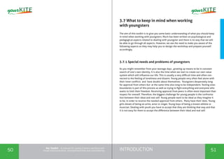 INTRODUCTION50 51
the Toolkit - A manual for young trainers working with
visual communication, entrepreneurship and volunteering
3.7 What to keep in mind when working
with youngsters
The aim of this toolkit is to give you some basic understanding of what you should keep
in mind when working with youngsters. Much has been written on psychological and
pedagogical aspects related to dealing with youngster and there is no way that we will
be able to go through all aspects. However, we see the need to make you aware of the
following aspects as they may help you to design the workshop and prepare yourself
accordingly.
3.7.1 Special needs and problems of youngsters
As you might remember from your teenage days , growing up means to be in constant
search of one’s own identity. It is also the time when we start to create our own value
system which will influence our life. This is usually a very difficult time and often con-
nected to the feeling of loneliness and dissent. Young people very often feel alone with
their inner conflicts and have doubts about themselves. Youngsters desperately long
for approval from others but at the same time also long to be independent. Testing ones
boundaries is part of this process as well as trying to fight everything and everyone who
wants to limit their freedom. Receiving approval from peers is often more important than
respect for oneself. Therefore, the biggest challenge for young people is the confronta-
tion between their ideal and real self. Young people want to be ideal as they imagine it
to be, in order to receive the needed approval from others. Many have their idols. Young
girls dream of being an artist, actor or singer. Young boys of being a known athlete or
musician. Dealing with youth you have to accept that they are thinking that way and that
it is not easy for them to accept the difference between their ideal and real self.
 