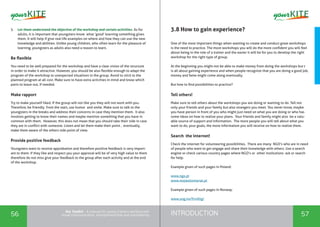 INTRODUCTION56 57
the Toolkit - A manual for young trainers working with
visual communication, entrepreneurship and volunteering
5.	 Let them understand the objective of the workshop and certain activities. As for
adults, it is important that youngsters know what ‘good’ learning something gives
them. It will help if give real life examples on where and how they can use the new
knowledge and abilities. Unlike young children, who often learn for the pleasure of
learning, youngsters as adults also need a reason to learn.
Be flexible
You need to be well prepared for the workshop and have a clear vision of the structure
in order to make it attractive. However, you should be also flexible enough to adapt the
program of the workshop to unexpected situations in the group. Avoid to stick to the
planned program at all cost. Make sure to have extra activities in mind and know which
parts to leave out, if needed.
Make rapport
Try to make yourself liked. If the group will not like you they will not work with you.
Therefore, be friendly from the start, use humor and smile. Make sure to talk to the
youngsters in the breaks and address their concerns in case they mention them. It also
involves getting to know their names and maybe mention something that you have in
common with them. However, this does not mean that you should take their side in case
they are in conflict with someone. Listen and let them make their point , eventually,
make them aware of the others side point of view.
Provide positive feedback
Youngsters want to receive approbation and therefore positive feedback is very import-
ant to them. If they like and respect you your approval will be of very high value to them
therefore do not miss give your feedback to the group after each activity and at the end
of the workshop.
3.8 How to gain experience?
One of the most important things when wanting to create and conduct great workshops
is the need to practice. The more workshops you will do the more confident you will feel
about being in the role of a trainer and the easier it will be for you to develop the right
workshop for the right type of group.
At the beginning you might not be able to make money from doing the workshops but t
is all about gaining experience and when people recognize that you are doing a good job,
money and fame might come along eventually.
But how to find possibilities to practice?
Tell others!
Make sure to tell others about the workshops you are doing or wanting to do. Tell not
only your friends and your family but also strangers you meet. You never know, maybe
you have person in front of you who might just need on what you are doing or who has
some ideas on how to realize your plans. Your friends and family might also be a valu-
able source of support and information. The more people you will tell about what you
want to do, your goals, the more information you will receive on how to realize them.
Search the internet!
Check the internet for volunteering possibilities. There are many NGO’s who are in need
of people who want to get engage and share their knowledge with others. Use a search
engine or check various country pages where NGO’s or other institutions ask or search
for help.
Example given of such pages in Poland:
www.ngo.pl
www.mojwolontariat.pl
Example given of such pages in Norway:
www.ung.no/frivillig/
 