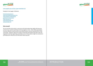 INTRODUCTION58 59
the Toolkit - A manual for young trainers working with
visual communication, entrepreneurship and volunteering
www.unginfo.oslo.no/?post_type=verden&p=523
Example of such pages in Romania:
hartavoluntariatului.ro
www.centruldevoluntariat.ro/ro
www.imparte.ro/Voluntariat
gratuitor.ro/voluntariat/
www.voluntar.ro/
www.ajutaunong.com/
www.provobis.ro/
Ask around!
You can visit the local school, or even your old school where they might still know you,
and ask if you could do workshops for the youngsters in this school. Other good places
to ask are libraries as well as youth and cultural centers. But you could also ask in child
care homes. However, make sure to keep in mind that those places have their rules and
regulations and that organizing a workshop at one of those places might be connected to
providing some references and information about yourself.
 