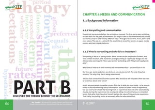 60 61THEORYthe Toolkit - A manual for young trainers working with
visual communication, entrepreneurship and volunteering
CHAPTER 4 MEDIA AND COMMUNICATION
4.1 Background information
4.1.1 Storytelling and communication
People told stories even before the writing was invented. The first stories were unfolding
on cave walls for the great achievements and magical tales to be remembered and passed
on. Stories could be told in many different ways - through oral narrative, music, dance and
even tatoos. The new era came with the possibility to record the stories on paper, stones,
pottery, and later, digital platforms.
4.1.2 What is storytelling and why is it so important?
Storytelling is the art of telling stories. While stories are the sequences of events, that
obey certain structure, with characters, acting according to a particular design. Like tra-
ditional tales starting with “Once upon a time” and ending with “They lived happily ever
after”.
What does it have to do with business and entrepreneurship? - you would ask. A lot.
Our lives are stories and when we die there are only stories left. The only thing that
remains. The only thing that is being remembered.
Still no clear connection to business sphere. Why should we tell fairytales when we want
to be serious about what we do?
Again, because people remember stories. And that is what you need today - to be remem-
bered in the overwhelming flow of information. Stories are often based on experience,
but you sure have noticed that learning from an experience does not come automatically.
Usually, turning the experience into a story and telling it to others help us to remember
better. Only after that the author himself realizes the value of this particular experience.
That is why storytelling is also an extremely effective educational tool.
PART BDISCOVER THE THEORY BEHIND THE SECENARIOS
 