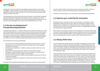 72 73THEORYthe Toolkit - A manual for young trainers working with
visual communication, entrepreneurship and volunteering
solving, basic economic and financial knowledge, entrepreneurship as a career path,
knowledge on aspects related to running a business (business model, decision making,
negotiations, production, leadership style, etc.), and communication, presentation, plan-
ning and working in team skills.
The following section will provide you the basic information on the attitudes, knowledge
and skills developed through the entrepreneurship scenarios available in the toolkit.
While the information is mandatory to be read when preparing the workshops, it also can
be used as basic knowledge for you to learn about entrepreneurship. Let’s start!
5.2 Are you an entrepreneur?
Entrepreneurship Quotient
Entrepreneurship Quotient is a coefficient, which can be measured to diverse tests. These
tests will never predict your success in business! The tests will just tell you if you have, at
the moment of the test, some of the qualities / abilities needed to become an entrepre-
neur. The test used in this toolkit is adapted from the quiz from Start Your Own Business,
Sixth Edition: The Only Startup Book You’ll Ever Need, written by Inc The Staff of Entrepre-
neur Media; the test was initially developed by Northwestern Mutual Life insurance.
The assumptions of the test are the following:
•	 Most of the time, successful entrepreneurs prove not to be top achievers in school.
•	 Entrepreneurs are not especially enthusiastic working in teams, and as youngster
they prefer to work alone.
•	 Entrepreneurs are determined / stubborn, and they are ready to take risks, and act
less cautiously.
•	 Entrepreneurs care less about others’ opinions, and dislike daily routines;
•	 Entrepreneurs get bored quickly, they move from one project to another nonstop,
and they are ready to put their savings in the next project.
•	 Still most of the entrepreneurs handle cash flow properly and they have the habit to
write down their goals.
•	 Usually, the entrepreneurs are optimistic, characteristic that make it easier for them
to take risks.
Once again: having a high Entrepreneurship Quotient does not mean automatically that
one will succeed in his/her own business, but one may have the qualities / abilities it
takes to become successful, while working hard for developing the business.
Take the test from the scenario 10.1, and see what is your Entrepreneurship Quotient!
5.3 Improve your creativity for innovation
Spotting the needs or the opportunities in the community is a very important step in
generating a business idea, but the way in which an entrepreneur responds to these
depends a lot on entrepreneur’s creativity. Exercise your creativity everyday, by using
creativity tests or exercises, such as alternative uses tests, incomplete figure exercises, or
by solving riddles, or logical problems.
Now, creativity is very useful in business, but more important is innovation. While creativ-
ity means to create something original or unusual, innovation means to create something
that is both new and valuable to others. Thus, innovation means to put your creativity in
practice to solve problems, respond to specific needs, address opportunities, etc.
5.4 Always think twice
Critical thinking means making reasoned, well thought out judgements, based on logic,
evidence, and on an analysis of alternative possibilities. Critical thinking involves curi-
osity, the willingness to find more information about something, and to be open to new
ideas; it also requires skepticism, the healthy questioning attitude; and finally, it implic-
itly includes the humility, the ability to accept that you are wrong, if there is evidence
contradicting your ideas.
Critical thinking is essential in business. Curiosity and skepticism help entrepreneurs to
challenge the status quo, find new solutions to problems, investigate the market, adapt
to new environments, spot new opportunities, etc. Also, a person in constant searching
for facts, and not opinions, is a person who can manage well ambiguity, and complexity
of the market, supply chains, customers’ demands, stakeholders’ interests, etc. A critical
thinker can easily analyse the market environment, the competitors, and the custom-
ers, he/she can realistically assess the potential and seize the opportunities, and make
 