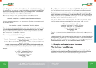 76 77THEORYthe Toolkit - A manual for young trainers working with
visual communication, entrepreneurship and volunteering
vary when you cook less or more cakes. For instance, the costs with the electricity you use
for your business. You know that it varies somehow with the number of cakes you make,
but it is hard and too much time consuming to calculate the variation. So, it is better to
include electricity as fixed costs, using a monthly average for it.
Now that you know your costs, your total production costs will look like this:
Total costs = Fixed costs + X number of products*Variable costs/product
Whatever you sale in one month or one year represent your total revenues, and it could
be described like this:
Total revenues= X number of products sold * the price / product
Now, you need to calculate your break-even point, which represents the number of prod-
ucts you need to produce and sell in order to cover your production costs; that means
that you need to see how many “cakes” you need to make per month / per year so that
your total revenues will equal your total costs.
Here is how you calculate the break-even point:
Total revenues = Total costs
X number of products sold * the price / product = fixed costs + X number of products*-
variable costs/product
X number of products sold * the price / product - X number of products*variable costs/
product = fixed costs
X number of products sold (the price / product-variable costs/product)=fixed costs
X number of products sold=fixed costs : (the price / product-variable costs/product)
Example:
Total revenues = Total costs
X * 5 euros = 2000 euros + 3 euros*X
X*5 euros - X*3 euros = 2000 euros
X* (5euros-3euros)=2000 euros
X=2000 euros : 2 euros
X=1000
Thus, in this case, the entrepreneur should produce 1000 of his / her products to cover
his / her fixed costs (of 2000 euros/month), and the variable costs of 3 euros/product.
The break-even point is essential in making decisions regarding prices, and also regard-
ing the optimization of the production. It brings a pragmatic view over the costs you can
afford, the price you need to establish for your products, and over the work you and your
employees need to make in order to make some profit.
Let’s say now, that you want to make some profit - about 500 euros per month. Here is
how you calculate how many products you need to sell in order to get this profit:
Total revenues - Total costs = 500 euros
(X*5 euros) - (2000 euros+X*3 euros) = 500 euros
X*5 euros - 2000 euros - X*3 euros = 500 euros
X*2 euros = 500 euros + 2000 euros
X=2500 euros/2 euros
X=1250
Thus, the entrepreneur needs to make and sell 1250 products in order to get 500 euros
profit.
These estimations, for break-even point and for certain profit, are the basic financial tools
any entrepreneur should be able to use. These help you then to build the estimated bud-
get and the cash flow for your business, and support you in forecasting costs, production,
number of employees needed, etc., and in developing the sales strategy.
5.7 Imagine and develop your business.
The Business Model Canvas
The business model canvas is a management and entrepreneurial tool, developed by
Strategyzer.com. In comparison with the traditional business plan, this tool allows one
entrepreneur to express his / her business idea in just one page - the canvas:
 