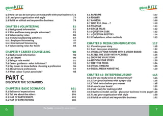The Toolkit - a manual for young trainers
6 7
5.6 How can you be sure you can make profit with your business? 73
5.8 Lead your organization with style		 77
5.9 Build an ethical and responsible business		 79
CHAPTER 6 VOLUNTEERING		 82
6.1 Background information		 82
6.2 Who and how many people volunteer?		 83
6.5 Volunteering roles		 86
6.6 Trendy volunteering activities		 87
6.6.1 Employee Volunteering		 87
6.6.2 International Volunteering 		 87
6.7 Volunteering roles for Youth		 88
CHAPTER 7 CAREER COUNSELLING	 	 90
7.1 Background information		 90
7.2 Let’s start!		 90
7.3 Being a role model		 91
7.4 Career guidance – what is it about?		 93
7.5 Key issues to know before choosing a profession		 96
7.6 About future professions		 97
7.7 What colour is your parachute? 		 98
PART C
DISCOVER THE SCENARIOS
CHAPTER 8 BASIC SCENARIOS		 101
8.1 Balloon of expectations		 102
8.2 Tell me about the others		 104
8.3 MAP OF PARTICIPANTS		 105
8.4 MAP OF EXPECTATIONS	 106
8.5 PAPER ME		 107
8.6 FLOWER		 108
8.7 AMNESIA		 109
8.7 WHO AS I, likes …?		 110
8.8 TRIANGLE		 111
8.9 CIRCLE TALKS		 112
8.10 QUESTION CUBE		 113
8.11 QUESTION POSTERS		 114
8.12 Evaluations, other methods	 115
CHAPTER 9 MEDIA COMMUNICATION	 117
9.1 Visualize your story	 118
9.2 Can I have your attention	 122
9.3 VISUALIZE YOUR FUTURE WITH A VISION BOARD	 124
9.4 RETELL THE STORY WITH PICTURES	 126
9.5 SHOW ME YOUR STORY	 128
9.6 MOTION YOUR STORY	 130
9.7 MEET THE PRESS	 134
9.8 VISUAL TIMELINE	 136
9.9 SOCIAL MEDIA MARKETING	 140
CHAPTER 10 ENTREPRENEURSHIP	 143
10.1 Are you ready to be an entrepreneur?	 144
10.2 Start your business with a paper clip	 146
10.3 Think twice before you answer	 148
10.4 Launch your boats!	 152
10.5 Get ready for making profit!	 154
10.6 Business model canvas - plan your business in one page! 158
10.7 Lead your organization with style	 160
10.8 Build an ethical and responsible business	 162
 