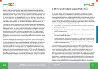 80 81THEORYthe Toolkit - A manual for young trainers working with
visual communication, entrepreneurship and volunteering
laissez faire style. The autocratic leaders do not take into consideration the followers’
points of view, and wishes, or needs, when making decisions, even though these per-
spectives could be useful. This style might be appropriate when one leader has to make
quick decisions, however, on medium and long-term, the autocratic style demoralizes the
followers / the teams, creates tension, and makes people to leave the organization. The
autocratic leaders are preferred in organizations where decisions need to be made quick-
ly, but also there where the team members are still at the beginning of their career and
they need the leader to tell them what and how to do the things. Once that the followers
developed in time, in regards to knowledge, skills, and also in regards to the commitment
they have to the organization, the style should be changed in a more democratic one.
The democratic leaders always include their followers in the decision-making process,
and make sure that each and one of them expresses his / her opinions, needs, and wishes.
Still, the leader is the one that make the final decision, but he / she has the consensus of
the followers on this. This style of leadership boosts people’s engagement, motivation,
commitment to the organization. However, this style is not always efficient, especially
when quick decisions need to be made. This style is preferred in the majority of the
organizations, because of its obvious benefits, but in order to be efficient and to bring
good results, the followers need to have at least an average competence, experience, and
commitment, and they need to have an interest in being involved in the decision-making
process.
The laissez faire leaders do not get involved in the decision-making process too much;
they provide a lot of freedom to their followers in how to conduct their work, and in how
to reach the organization’s goals. The autonomy gained by the followers can lead to job
satisfaction, and increase creativity. However, when the followers / the teams are not
competent enough, or they not very committed to the organization and its goals, this
style could damage the organization itself or the team members who are more respon-
sible than others. In other words, this style could perfectly work when people have high
competence, extensive experience, and commitment, and the leader can delegate a lot to
them. Definitely, this style will not work in situations in which the followers are at the be-
ginning of their career, or new in the organization, or when they cannot keep themselves
responsible and accountable for their work. No matter the type of team or the followers,
there are still important decisions that need to be made and assumed by the leader.
5.9 Build an ethical and responsible business
As you could observe from the Business Model Canvas, your business, thus your prof-
it, constantly depends on your stakeholders: shareholders (if you share your business
with other partners), customers, employees, suppliers, and other key partners from the
community. In order to get their constant support, you need to treat them right, in a social
responsible way. For that, you should develop your own code of conduct, deciding on ba-
sic values you and your company want to respect, but also on a set of principles that your
business will run on. These code of conduct should include the basic aspects of corporate
social responsibility, as defined by Wayne Visser (2011):
•	 Value creation - a business should create added value, contributing to community’s
growth and development;
•	 Good governance - a business should be transparent in everything it does, reporting
about its annual activities;
•	 Environmental integrity - a business should aim at reducing waste and pollution to
zero, and use regenerable energy;
•	 Societal contribution - a business should support the local community, by providing
resources (financial and in-kind) for achieving development goals; it could invest in
education, social, or environmental programs developed by local action groups or by
nongovernmental organizations.
Moreover, a company should respect some general principles recommended by struc-
tures such as United Nations, or European Commission. The companies should respect
and assume as their own principles the ten principles developed by the United Nations
Global Compact, which focus on aspects, such as human rights, labour rights and prin-
ciples, environment and anti-corruption measures. Thus, a company should respect,
promote, and protect human rights, and it has to make sure that its suppliers and partners
also respect human rights (principles 1-2). Then, a company should eliminate, if it is the
case, all forms of forced labour and child labour, and also any type of discrimination (this
applies also for its suppliers or business partners), and the company should support the
freedom of associations of its employees for collective bargaining or unions (principles
3-6). Moreover, a company should be more environmentally responsible, use environ-
mentally friendly technologies, and be aware and precautious about the environmental
 