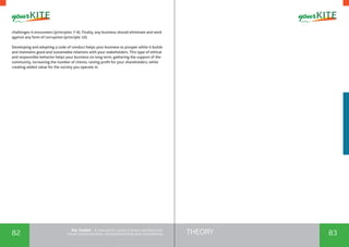 82 83THEORYthe Toolkit - A manual for young trainers working with
visual communication, entrepreneurship and volunteering
challenges it encounters (principles 7-9). Finally, any business should eliminate and work
against any form of corruption (principle 10).
Developing and adopting a code of conduct helps your business to prosper while it builds
and maintains good and sustainable relations with your stakeholders. This type of ethical
and responsible behavior helps your business on long term, gathering the support of the
community, increasing the number of clients, raising profit for your shareholders, while
creating added value for the society you operate in.
 
