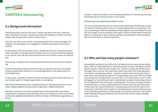84 85THEORYthe Toolkit - A manual for young trainers working with
visual communication, entrepreneurship and volunteering
CHAPTER 6 Volunteering
6.1 Background information
Volunteering comes from the Latin word ‘voluntas’ and means free will or a decision
taken individually. Therefore, volunteering means the willingness to devote ones time,
energy, skills and good will to perform various works.
There are also other terms used for volunteering based on the country and region, for
example: civic participation, civic engagement, voluntary participation and honorary
position.
At the European level, the European council decided that the term "voluntary activities"
refers to all types of voluntary activity, whether formal or non-formal which are undertak-
en of a person’s own free will, choice and motivation, and is without concern for financial
gain.
Volunteering is broadly used to include both formal and non-formal forms of volunteer-
ing.
Formal volunteering involves activities that lace in organized structures. For example
being the unpaid board member of a non-profit organization or the unpaid coach of a
local football team.
In other words , volunteers involved in formal volunteering activities donate their time or
work without pay for or through organizations or social groups.
Non-formal volunteering involves unorganized forms of volunteering activities. For ex-
ample, helping neighbors with groceries or organizing a neighborhood picnic .
Volunteers involved in non-formal volunteering activities donate their time without
compensation to people (outside the family and circle of friends), or to their environment
(community, neighborhood) performed without the help of intermediary organizations or
groups.
To keep it simple, we decided to use the following definition for volunteering, involving
both formal and non-formal activities, for this toolkit:
Volunteering is the unpaid help provided to others
The term volunteering should be not mixed up with philanthropy. Philanthropy involves
the transfer of money or gifts in kind, to or through organizations or social groups. How-
ever, volunteering is more than providing money and goods it involves being active your-
self. For example, if you are involved in the unpaid activity of collecting the money and
goods for social group in need, meaning picking up and packing the money and goods,
than this would count as volunteering activity.
6.2 Who and how many people volunteer?
Answering this question is very difficult as it all depends on the country we are talking
about. There are huge differences in volunteering rates in Europe. The highest percent-
age of volunteers can be found in Europe in the northern countries like Sweden and in
the Anglo-Saxon countries like Great Britain where more than 50 % of the population
is involved in volunteering activities. Countries in eastern and central Europe show to
have a lower volunteering rate. Based on a Eurobarometer study from 2007 the average
volunteering rate in Europe ( EU25) was over 34%. On if more women or men, or other
demographic or social indicators seem to be dominant to explain volunteering activity is
also all dependent of the country we are talking about. The amount of people involved
in volunteering in a country is influenced by the countries historical and political past.
To learn about the national differences in volunteering activities and the reasons for it
is necessary to look into country reports on volunteering and to search national sources.
Sources providing information on volunteering in the countries involved in the YourKite
project (Norway, Romania and Poland) can be found of the YourKite project webpage
www.yourkite.org
 