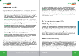 88 89THEORYthe Toolkit - A manual for young trainers working with
visual communication, entrepreneurship and volunteering
6.5 Volunteering roles
Volunteers perform numerous functions in many areas of community life. Depending on
the function a volunteer's role can involve any one or more of the following:
•	 Action or Hands- on: This type of volunteering activities demand minimal training
to get started and almost anyone can do it. It involves activities such as planting
trees, cleaning up parks or memorials, taking dogs out for a walk, painting walls of an
orphanage, collecting money for a cause, setting up a community picnic, aso.
•	 Skilled or knowledge: Activities depend on the particular skills or knowledge and
experience that you have to offer. It can involve setting up or maintaining a webpage
of a non-profit organization, providing language lessons to seniors or children, doing
workshops on a certain topic, or providing legal advice.
•	 Direct service: This type of activities allow you to be at the front lines, having direct
contact with the beneficiaries. It can involve giving out food to homeless people,
doing activities in senior or youth centers, doing gardening or grocery services.
•	 Advisory: Serving more behind the scenes to an organization by providing feedback
on strategic or fundraising plans, advising on which online communication tools to
use or serving as a board member or in an advisory committee.
•	 Online: Activities are about completing projects that you can do from anywhere in
the world as long as you have email or internet access. This can involve translating
materials, blogging, managing fan pages or developing webpages.
Many volunteering roles involve all of the above. Think for instance of organizing a char-
ity event for a certain organization. It will demand that you get your hands dirty by set-
ting up the place but it will also demand some knowledge from you on how to organize
such an event. You need to be in direct contact with the beneficiaries of the organization
in order to decide together on what the goal of the charity event is. You also may have to
advise the organization on which communication tools to use to inform people about the
charity event and update the organizations webpage about the event.
The volunteering role is also connected to the time commitment related to the activ-
ity. The activity may only take place one time, like for instance helping at a community
festival, or do fundraising before the Christmas holidays. The activity may demand
occasional volunteers, who for instance give out food at a homeless shelter, or help out
in case someone gets sick at a school or youth center. The volunteering activity may also
be ongoing, based on an agreed upon period of time. This may involve helping out in the
office for a certain period of time of a non-profit organization, or organizing play days
in youth centers for a semester. It may also involve travelling for a period of time to a
country where you volunteer.
6.6 Trendy volunteering activities
6.6.1 Employee Volunteering
Companies have become conscious that doing good for the community can be also good
for the company. Employees feel more connected to the company and people they work
for and with, moreover, the company as such is creating a more positive brand awareness
in the eyes of investors, their customers and local communities. Therefore companies ask
their employees to donate time and skills after or during working hours to tackle social
issues. Employee Volunteering can involve various tasks, from hands on activities like
painting walls of orphanages to skill and advisory activities where employees provide
training and advice to NGO staff, or lead workshops for school children.
6.6.2 International Volunteering
Volunteering while on a vacation, break, or gap year in another country is an increasingly
popular way to give back. There are various international volunteering opportunities
available. Participants can engage in humanitarian or disaster relief volunteering for ex-
ample as UN Volunteers, or in other national humanitarian non-profit organizations. They
may also get involved in the European Voluntary Service ( EVS). Both mentioned options
demand a time commitment of a couple of months to one year. However, there is also the
option to find international volunteering opportunities just for a few days or weeks. It is
 