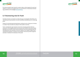 90 91THEORYthe Toolkit - A manual for young trainers working with
visual communication, entrepreneurship and volunteering
for instance possible to get involved in summer camps or other programs for youth and
children or to help out in ecological farms. You can find links to international volunteer-
ing possibilities on the webpage www.yourkite.org.
6.7 Volunteering roles for Youth
Generally everyone can volunteer no matter the age, race and gender. Nevertheless, the
volunteering activity should be in line with the abilities and preferences of a certain age
group.
Children can volunteering by planting flowers, picking up trash or taking care of animals
in a shelter. Those activities are usually one-time, hands on activities.
Youth is already able to get involved in more time consuming activities which are
occasional or even ongoing, however the activity as such should be also action related.
Allowing to see imminent results and feel satisfaction from the accomplished task will
eventually lead to the motivation to do more. However, as for children, support from a
volunteering coordinator is essential. The coordinator should also provide recognition
and allow to celebrate the involvement of the youth.
 