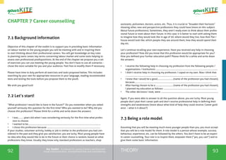 92 93THEORYthe Toolkit - A manual for young trainers working with
visual communication, entrepreneurship and volunteering
CHAPTER 7 Career counselling
7.1 Background information
Objective of this chapter of the toolkit is to support you in providing basic information
on labour market to the young people you will be meeting with and in inspiring them
to start thinking about their professional careers. You will get knowledge on key rules
in planning owns career, key terms concerning labour market and some tools helping to
assess own professional predispositions. At the end of the chapter we propose you a set
of exercises you can use meeting the young people. You don’t have to use all scenarios -
chose the most suitable for you and your audience. Feel free to modify them if necessary.
Please have time to duly perform all exercises and tasks proposed below. This includes
searching by your own for appropriate resources in your language, reading recommended
texts and testing the tools before you propose them to the youth.
We wish you good luck!
7.2 Let’s start!
“What profession I would like to have in the future?” Do you remember when you asked
yourself seriously this question for the first time? Who you wanted to be? Why did you
choose this profession? Please think for a while and write down the answers:
•	 I was……… years old when I was considering seriously for the first time what profes-
sion to choose.
•	 I wanted to be………………………………………………………………...................................................
•	 I chose this profession because ……………………………………………………………………............
If your studies, volunteer activity, hobby or job is similar to the profession you had con-
sidered in the past and they give you satisfaction, you are lucky. Most young people have
no idea who they would like to be in the future or their choice is random, based on what
professions they know. Usually they know only standard professions as teachers, shop
assistants, policemen, doctors, actors, etc. Thus, it is crucial to “broaden their horizons”
showing other, new and perspective professions they could have (more on this subject:
About future professions). Sometimes, they aren’t ready even to think about their profes-
sional future or even about their future. In this case, it is better to start with asking them
to imagine how they would look like in age of 30, where would they live, how their flat /
house would look like, which people they see around them, how they would spend their
day etc.
Let’s continue recalling your own experience. Have you received any help in choosing
your profession? How did you know that this profession would be appropriate for you?
How you defined your further education path? Please think for a while and write down
the answers:
•	 I receive the following help in choosing my profession from the following people /
organisations / institutions: ………………………………………………………………………………………..…
•	 I didn’t receive help in choosing my profession. I coped on my own. Now I think that
…….…………………………………………………………………………………………………………………………………
•	 I knew that I would be a good………………………(name of the profession you had chosen),
because…………………………………………………………………………………………………….…………….
•	 After having chosen to be a ………………………...(name of the profession you had chosen),
I planned my education as follows: ……………………………………………………………………………..
•	 The other decisions I took, were: ……………………………………………………………………………………
Again, if you were able to answer to all the question above, you are lucky. Most young
people don’t plan their career path and don’t receive professional help in defining their
strengths and weaknesses (more about what kind of help they could receive: Career guid-
ance – what is it about?)
7.3 Being a role model
Assuming that you will be meeting much more younger people than you, you must accept
that you will be a role model for them. A role model is a person whose example, success,
behaviour, experience, etc. can be followed by the others. You don’t have to be an expert
in career counselling. Your role is to inspire them, empower them (“yes, you can!”) and to
give them some basic information.
 