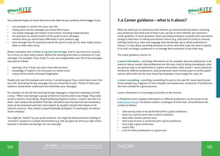 94 95THEORYthe Toolkit - A manual for young trainers working with
visual communication, entrepreneurship and volunteering
Your potential impact on future decisions to be taken by your audience will be bigger, if you:
•	 use examples or stories from your own life,
•	 clearly point out key messages you would like to pass,
•	 use simple language and simple constructions, including simple phrases,
•	 ask questions to sustain interest of the youth to your messages,
•	 mention what you would done differently in your audience age,
•	 leave enough time for questions and let the youth to ask you for what really concern
them or make them worry.
Please remember, that is better to say less, but strongly, than to say more, but cursorily.
Try to focus on what really matters. Before the meeting write down a maximum of 3 key
messages. For example, if you study IT or you are a programmer, your list of key messages
may look as follows:
•	 learning is fun, if that’s you who chose what to learn,
•	 knowledge of English is an entry pass to a whole word,
•	 science fiction books stimulate imagination.
People love real-life examples and stories. It would be great if you could share some from
your life, illustrating the key messages that you would like to pass. Thanks to them your
audience would better understand and remember your messages.
For example, do not tell that learning foreign languages is important nowadays, but tell
a story: “When I was teenager a group of American tourists came to my village. They asked
me for a road to a local library. Despite following English at school, I couldn’t describe it to
them. I was ready to die of shame! That day I decided to learn by heart all new vocabulary,
make all my homework and even, learn English by myself in my free time thanks to the
Internet resources. Now, thanks to good knowledge of English, I’m working for an interna-
tional company”.
You might be “tested” by your youth audience. You might be asked questions leading to
“incorrect” answers in a school environment (e.g. that you gave up with your high school,
because it had been too boring). Just act naturally!
7.4 Career guidance – what is it about?
When we asked you to remind yourself whether you had received any help in choosing
your profession and what kind of help it was, we had in mind whether you received a
career guidance. A career guidance means providing assistance to people (not necessarily
young) to help them in making educational choices (e.g. what kind of school to choose),
training choices (e.g. what new language they should take up) or which profession to
choose. It is also about providing assistance to those, who have a job, but want to upskill,
to re-skill, to change a profession or to manage their profession in any other way.
The career guidance consists of:
a career information – providing information on, for example: what are professions in de-
mand on labour market, what professions are the most risky for being unemployed, what
are precise tasks to be performed on a given job position, what school / course should be
finished for different professions, what professions need a formal exam to certify qualifi-
cations, what skills are the most valued by employers, how to apply for a job, etc.
a career counselling – providing counselling focused on the specific issues faced by par-
ticular people (e.g. diagnosis of own strengths and weaknesses, attribution of professions
the most suitable for a given person).
Career information is increasingly accessible on the internet.
In Poland the most complex information on different professions can be found on the
www.praca-enter.pl. The portal contains a catalogue of more than 130 professions de-
scribed as follows:
•	 what are key tasks to be performed within a given profession,
•	 where do a person work and in which conditions,
•	 what skills should a person have,
•	 what style of work is connected with a given profession,
•	 how to get a given profession,
•	 useful links,
•	 a list of similar professions to a given one.
 