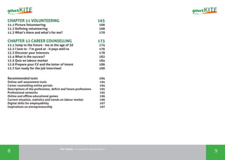 The Toolkit - a manual for young trainers
8 9
CHAPTER 11 VOLUNTEERING	 165
11.1 Picture Volunteering	 166
11.2 Defining volunteering	 168
11.3 What’s there and what’s for me?	 170
CHAPTER 12 CAREER COUNSELLING	 173
12.1 Jump to the future - me at the age of 30	 174
12.2 I love to - I’m good at - it pays well to	 176
12.3 Discover your interests	 178
12.4 What is the success?	 182
12.5 Quiz on labour market	 184
12.6 Prepare your CV and the letter of intent	 186
12.7 Get ready for the job interview!	 190
Recommended tools	 194
Online self-assessment tools 	 194
Career counselling online portals	 194
Descriptions of the professions, deficit and future professions	 195
Professional networks	 195
Online and offline educational games	 196
Current situation, statistics and trends on labour market	 196
Digital skills for employability	 197
Inspirations on entrepreneurship	 197
 