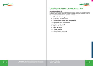 118 119SCENARIOSthe Toolkit - A manual for young trainers working with
visual communication, entrepreneurship and volunteering
CHAPTER 9 MEDIA COMMUNICATION
Introduction Scenarios
In this section we will present you a variety of training scenarios which you can use at the beginning
of a training. Those scenarios should help you to get to know the participants, their names as well as
their expectations and feelings towards the training you want to do.
9.1 Visualize Your Story
9.2 Can I Have Your Attention
9.3 Visualize Your Future with a Vision Board
9.4 Retell the Story with Pictures
9.5 Show Me Your Story
9.6 Motion Your Story
9.7 Meet the Press
9.8 Visual Timeline
9.9 Social Media Marketing
 