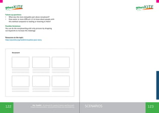 122 123SCENARIOSthe Toolkit - A manual for young trainers working with
visual communication, entrepreneurship and volunteering
Storyboard
Follow up questions:
•	 What was the most enjoyable part about storyboard?
•	 How easier or more difficult is it to know about people with
this method compared to reading or listening to them?
Possible Variations:
You can do the storyboarding with only pictures by dropping
out keywords to increase the challenge.
Resources on the topic:
http://yourkite.org/toolkit/visualize-your-story
 