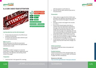 124 125SCENARIOSthe Toolkit - A manual for young trainers working with
visual communication, entrepreneurship and volunteering
9.2 CAN I HAVE YOUR ATTENTION
Learning objectives and the skills developed
•	 To learn about the elements of an effective pre-
sentation of online data.
•	 To increase the awareness about attention span
in online communication.
When to use it? 	
While talking about the effective presentation
methods, online communication and organizational
communication on web.
Materials:
A computer or tablet/ a projector to screen the
chosen about us pages of different organizations and
businesses in the appendix; alternatively printed
version of the pages.
Preparation:
•	 Check the links in the appendix for screening
organizational communication
with the projector or print them out.
•	 Read the info box about attention span and on-
line presentation.
Presentation:
•	 Open 4 about us pages the links of which were
provided in the appendix. Alternatively, hand out
the printed version of the pages to the partici-
pants.
•	 Ask them to look at each page for ten seconds.
(1-2 mins.)
•	 Discuss with the participants what they re-
member about the organizations presented in
the pages, what they were about, what was the
things which attracted their attention, what
would make the pages more appealing, what was
most memorable element and whether they were
interesting enough to read forward. (15 mins.)
•	 Divide the learners in groups of two-three and
assign them one of the about us page to redesign
the presentation of the page. (15 mins.)
•	 Let each group to present their new design and
explain why they have made those changes. (10
mins.)
Follow up questions:
How do you usually learn about new people and
organizations?
Possible Variations:
Instead of presentation of the redesigned pages, the
groups can prepare a 10 second videos for the about
us pages with their smartphones.
Resources on the topic:
http://yourkite.org/toolkit/can-i-have-your-attention
website
Unlimited
13+
Tags:
Size:
Age:
Preparation: 15mins
Duration: 45mins
visualization
online communication
presentation
 