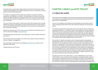 INTRODUCTION12 13
the Toolkit - A manual for young trainers working with
visual communication, entrepreneurship and volunteering
CHAPTER 2 ABOUT yourKITE TOOLKIT
2.1 About the toolkit
This toolkit has been designed to help promoting volunteering, enhancing entrepreneur-
ship competences and developing the media and communication skills of youth with a
special focus on employability.
It serves as an integrative and comprehensive trainer guide for youth workers and ed-
ucators working to address these issues, both inside and outside the formal education
system.
The toolkit was designed for young trainers (18-30 years old) who will be working with
young people aged 14 to 17; however, scenarios can be adapted to other age ranges and
other learners. It can be used by youth workers, youth organizations, entrepreneurship
centers, volunteering organizations, high-schools and universities and other stakehold-
ers, which are interested in providing practical professional orientation/information on
labour market, supporting the employability of youth by improving their skills in the field
of entrepreneurship, media and digital skills, and volunteerism.
The need for this initiative can partly be seen in the growing youth unemployment - a
pressing labour market issue in Europe due to lack of the necessary /updated skills and
experiences for the existing labour market. Entrepreneurship or self-employment are
ways out of unemployment - but these without volunteerism, IT/media and communica-
tion skills are not enough valued on the labour and business market, which are more and
more social and communication skills demanding. From this perspective, employability
and social integration issue is more complicated, and not fully recognised or understood.
The ‘novelty’ of these life skills requires new ways to address the issue. Many existing
attempts to foster these skills tend to fail in developing an integrative approach or they
focus only on financial, business and professional skills.
The approach we take in this toolkit allows us to view employability as a set of skills
which combines various experiences and competences on entrepreneurship, media and
communication, volunteerism, and career counselling. The chapters of the toolkit have
been designed to address both how to acquire and how to teach further this set of skills.
The activities in the toolkit should help young people in developing the knowledge, skills
entrepreneurship, communication, digital media and volunteering. These tools include
an online learning platform with valuable educational resources, and webinars for young
people in the areas mentioned above.
The toolkit is an integral part of the project and is based on the expertise of all four
organizations participating in this project. During the project, the partners shared their
expertise by organizing short-term trainings for each other. The used scenarios during
the trainings were evaluated and adapted to the needs of the target group and became
part of the toolkit.
The current version of the toolkit is a draft version which will be finalized after receiving
feedback from experts, young people who will be trained and asked to use the toolkit, as
well as other NGOs that work with young people and are involved in the development of
their competences and skills.
Besides the toolkit you have in front of you, you can also find more information and sce-
narios on the project webpage: www.yourkite.org.
The following chapter will provide you with information on what the toolkit is about and
how to use it.
As the current version of the toolkit is still a draft version, please feel free to provide us
with your feedback and suggestions.
All contact details can be found on our webpage www.yourkite.org, as well as at the
beginning of the toolkit!
Looking forward to hear from you!
 