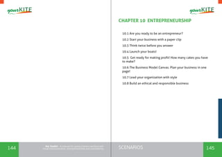 144 145SCENARIOSthe Toolkit - A manual for young trainers working with
visual communication, entrepreneurship and volunteering
CHAPTER 10 ENTREPRENEURSHIP
	
10.1 Are you ready to be an entrepreneur?
10.2 Start your business with a paper clip
10.3 Think twice before you answer
10.4 Launch your boats!
10.5 Get ready for making profit! How many cakes you have
to make?
10.6 The Business Model Canvas. Plan your business in one
page!
10.7 Lead your organization with style
10.8 Build an ethical and responsible business
 